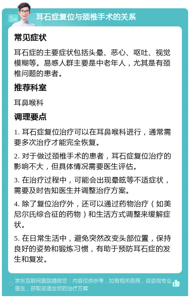 耳石症复位与颈椎手术的关系 常见症状 耳石症的主要症状包括头晕、恶心、呕吐、视觉模糊等。易感人群主要是中老年人，尤其是有颈椎问题的患者。 推荐科室 耳鼻喉科 调理要点 1. 耳石症复位治疗可以在耳鼻喉科进行，通常需要多次治疗才能完全恢复。 2. 对于做过颈椎手术的患者，耳石症复位治疗的影响不大，但具体情况需要医生评估。 3. 在治疗过程中，可能会出现晕眩等不适症状，需要及时告知医生并调整治疗方案。 4. 除了复位治疗外，还可以通过药物治疗（如美尼尔氏综合征的药物）和生活方式调整来缓解症状。 5. 在日常生活中，避免突然改变头部位置，保持良好的姿势和锻炼习惯，有助于预防耳石症的发生和复发。