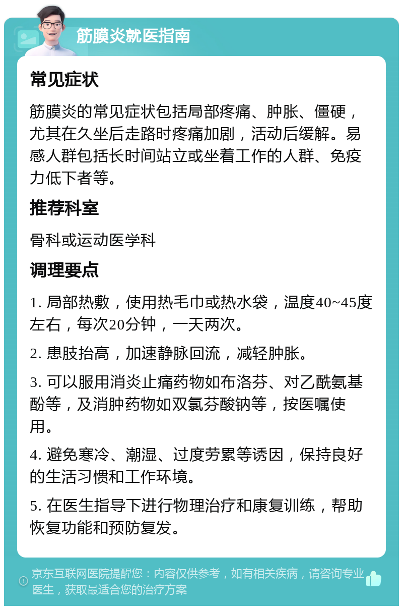 筋膜炎就医指南 常见症状 筋膜炎的常见症状包括局部疼痛、肿胀、僵硬，尤其在久坐后走路时疼痛加剧，活动后缓解。易感人群包括长时间站立或坐着工作的人群、免疫力低下者等。 推荐科室 骨科或运动医学科 调理要点 1. 局部热敷，使用热毛巾或热水袋，温度40~45度左右，每次20分钟，一天两次。 2. 患肢抬高，加速静脉回流，减轻肿胀。 3. 可以服用消炎止痛药物如布洛芬、对乙酰氨基酚等，及消肿药物如双氯芬酸钠等，按医嘱使用。 4. 避免寒冷、潮湿、过度劳累等诱因，保持良好的生活习惯和工作环境。 5. 在医生指导下进行物理治疗和康复训练，帮助恢复功能和预防复发。