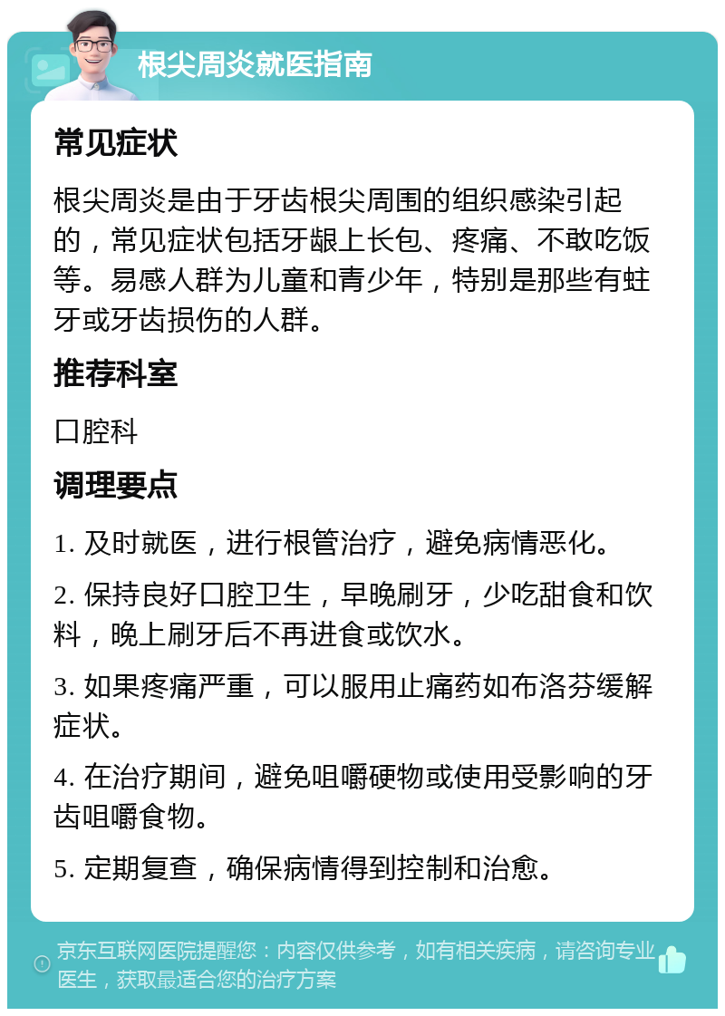 根尖周炎就医指南 常见症状 根尖周炎是由于牙齿根尖周围的组织感染引起的，常见症状包括牙龈上长包、疼痛、不敢吃饭等。易感人群为儿童和青少年，特别是那些有蛀牙或牙齿损伤的人群。 推荐科室 口腔科 调理要点 1. 及时就医，进行根管治疗，避免病情恶化。 2. 保持良好口腔卫生，早晚刷牙，少吃甜食和饮料，晚上刷牙后不再进食或饮水。 3. 如果疼痛严重，可以服用止痛药如布洛芬缓解症状。 4. 在治疗期间，避免咀嚼硬物或使用受影响的牙齿咀嚼食物。 5. 定期复查，确保病情得到控制和治愈。