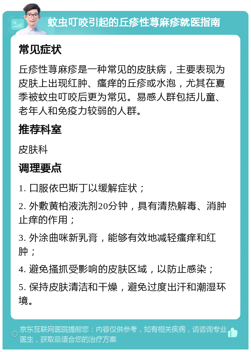 蚊虫叮咬引起的丘疹性荨麻疹就医指南 常见症状 丘疹性荨麻疹是一种常见的皮肤病，主要表现为皮肤上出现红肿、瘙痒的丘疹或水泡，尤其在夏季被蚊虫叮咬后更为常见。易感人群包括儿童、老年人和免疫力较弱的人群。 推荐科室 皮肤科 调理要点 1. 口服依巴斯丁以缓解症状； 2. 外敷黄柏液洗剂20分钟，具有清热解毒、消肿止痒的作用； 3. 外涂曲咪新乳膏，能够有效地减轻瘙痒和红肿； 4. 避免搔抓受影响的皮肤区域，以防止感染； 5. 保持皮肤清洁和干燥，避免过度出汗和潮湿环境。