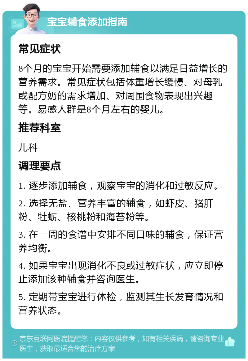 宝宝辅食添加指南 常见症状 8个月的宝宝开始需要添加辅食以满足日益增长的营养需求。常见症状包括体重增长缓慢、对母乳或配方奶的需求增加、对周围食物表现出兴趣等。易感人群是8个月左右的婴儿。 推荐科室 儿科 调理要点 1. 逐步添加辅食，观察宝宝的消化和过敏反应。 2. 选择无盐、营养丰富的辅食，如虾皮、猪肝粉、牡蛎、核桃粉和海苔粉等。 3. 在一周的食谱中安排不同口味的辅食，保证营养均衡。 4. 如果宝宝出现消化不良或过敏症状，应立即停止添加该种辅食并咨询医生。 5. 定期带宝宝进行体检，监测其生长发育情况和营养状态。