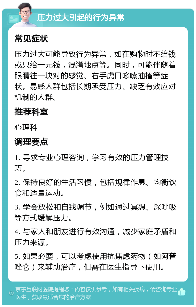 压力过大引起的行为异常 常见症状 压力过大可能导致行为异常，如在购物时不给钱或只给一元钱，混淆地点等。同时，可能伴随着眼睛往一块对的感觉、右手虎口哆嗦抽搐等症状。易感人群包括长期承受压力、缺乏有效应对机制的人群。 推荐科室 心理科 调理要点 1. 寻求专业心理咨询，学习有效的压力管理技巧。 2. 保持良好的生活习惯，包括规律作息、均衡饮食和适量运动。 3. 学会放松和自我调节，例如通过冥想、深呼吸等方式缓解压力。 4. 与家人和朋友进行有效沟通，减少家庭矛盾和压力来源。 5. 如果必要，可以考虑使用抗焦虑药物（如阿普唑仑）来辅助治疗，但需在医生指导下使用。