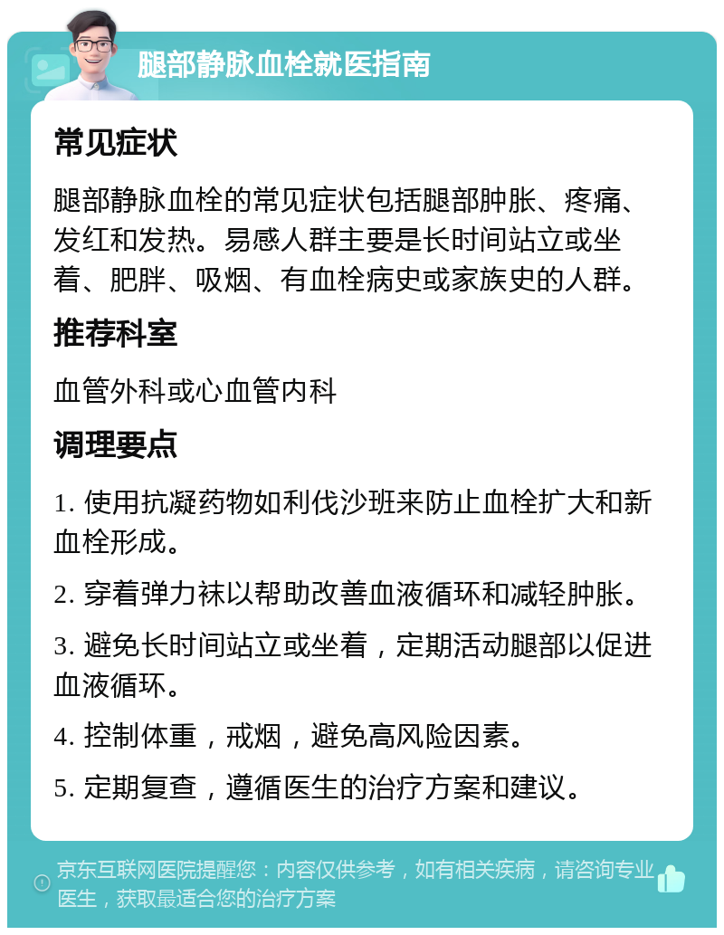 腿部静脉血栓就医指南 常见症状 腿部静脉血栓的常见症状包括腿部肿胀、疼痛、发红和发热。易感人群主要是长时间站立或坐着、肥胖、吸烟、有血栓病史或家族史的人群。 推荐科室 血管外科或心血管内科 调理要点 1. 使用抗凝药物如利伐沙班来防止血栓扩大和新血栓形成。 2. 穿着弹力袜以帮助改善血液循环和减轻肿胀。 3. 避免长时间站立或坐着，定期活动腿部以促进血液循环。 4. 控制体重，戒烟，避免高风险因素。 5. 定期复查，遵循医生的治疗方案和建议。