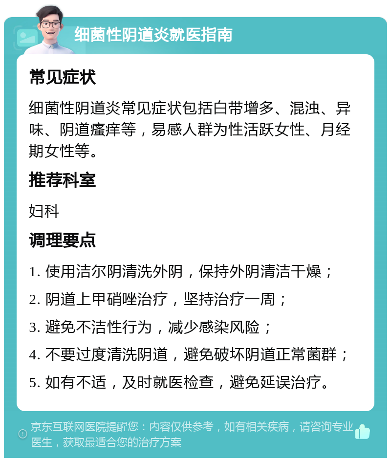 细菌性阴道炎就医指南 常见症状 细菌性阴道炎常见症状包括白带增多、混浊、异味、阴道瘙痒等，易感人群为性活跃女性、月经期女性等。 推荐科室 妇科 调理要点 1. 使用洁尔阴清洗外阴，保持外阴清洁干燥； 2. 阴道上甲硝唑治疗，坚持治疗一周； 3. 避免不洁性行为，减少感染风险； 4. 不要过度清洗阴道，避免破坏阴道正常菌群； 5. 如有不适，及时就医检查，避免延误治疗。