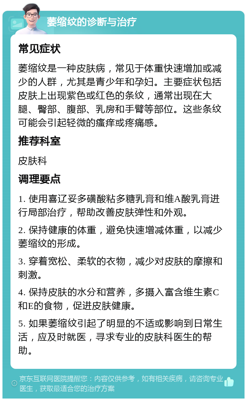 萎缩纹的诊断与治疗 常见症状 萎缩纹是一种皮肤病，常见于体重快速增加或减少的人群，尤其是青少年和孕妇。主要症状包括皮肤上出现紫色或红色的条纹，通常出现在大腿、臀部、腹部、乳房和手臂等部位。这些条纹可能会引起轻微的瘙痒或疼痛感。 推荐科室 皮肤科 调理要点 1. 使用喜辽妥多磺酸粘多糖乳膏和维A酸乳膏进行局部治疗，帮助改善皮肤弹性和外观。 2. 保持健康的体重，避免快速增减体重，以减少萎缩纹的形成。 3. 穿着宽松、柔软的衣物，减少对皮肤的摩擦和刺激。 4. 保持皮肤的水分和营养，多摄入富含维生素C和E的食物，促进皮肤健康。 5. 如果萎缩纹引起了明显的不适或影响到日常生活，应及时就医，寻求专业的皮肤科医生的帮助。