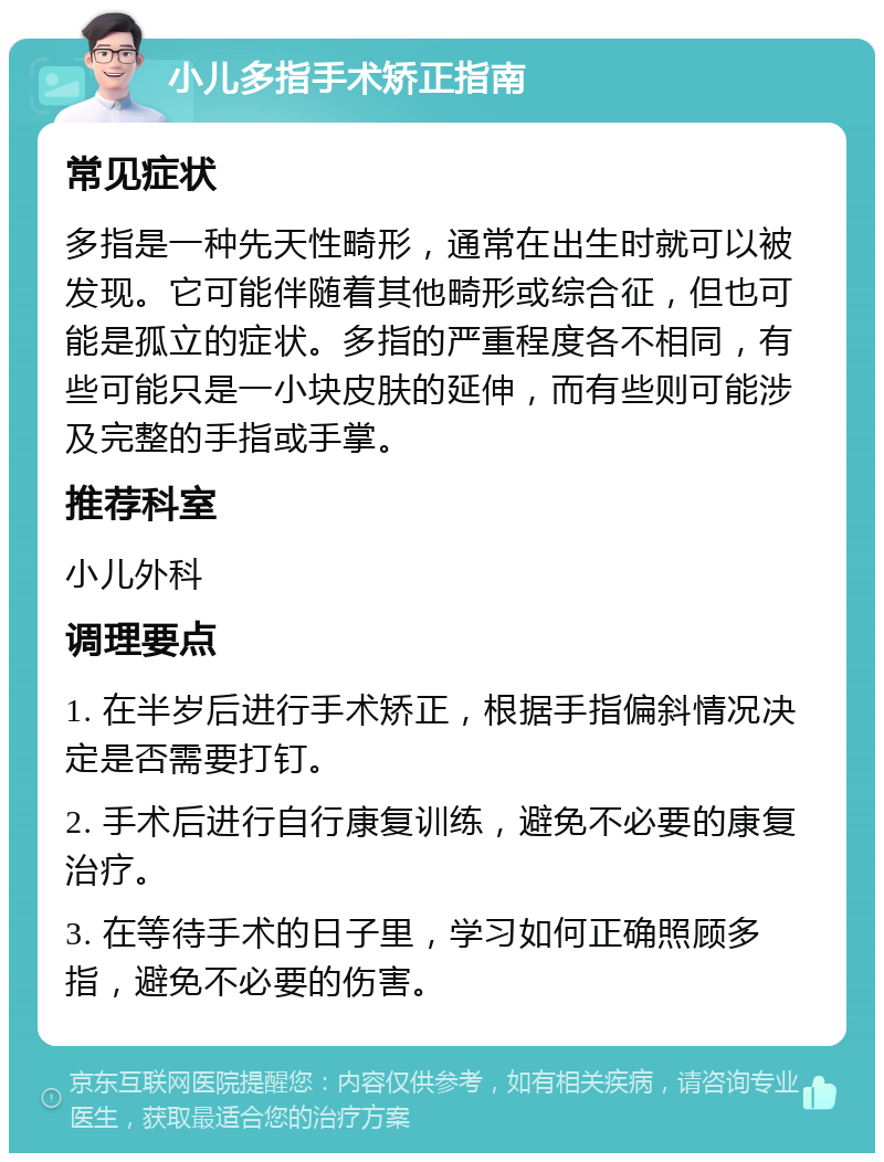 小儿多指手术矫正指南 常见症状 多指是一种先天性畸形，通常在出生时就可以被发现。它可能伴随着其他畸形或综合征，但也可能是孤立的症状。多指的严重程度各不相同，有些可能只是一小块皮肤的延伸，而有些则可能涉及完整的手指或手掌。 推荐科室 小儿外科 调理要点 1. 在半岁后进行手术矫正，根据手指偏斜情况决定是否需要打钉。 2. 手术后进行自行康复训练，避免不必要的康复治疗。 3. 在等待手术的日子里，学习如何正确照顾多指，避免不必要的伤害。