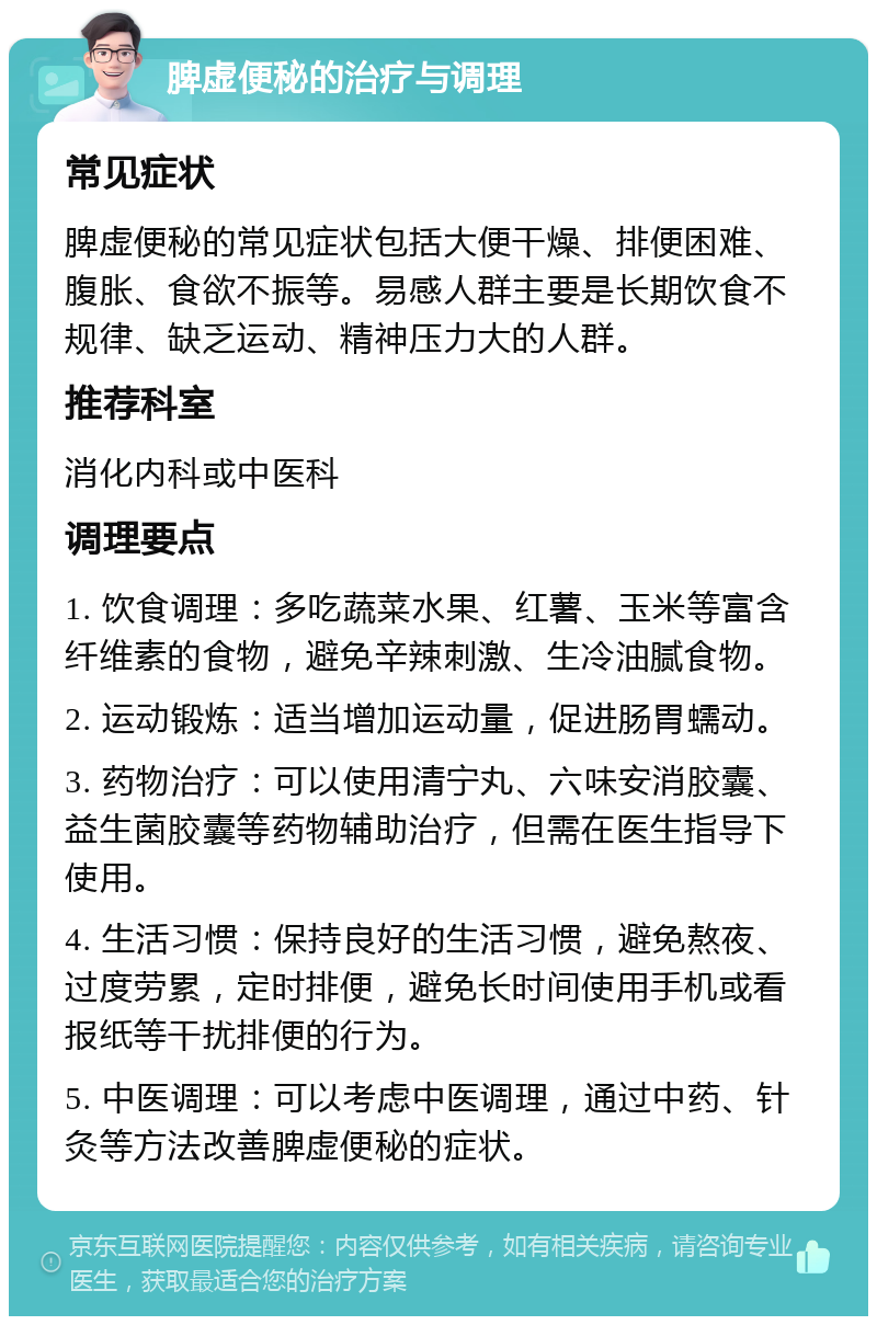 脾虚便秘的治疗与调理 常见症状 脾虚便秘的常见症状包括大便干燥、排便困难、腹胀、食欲不振等。易感人群主要是长期饮食不规律、缺乏运动、精神压力大的人群。 推荐科室 消化内科或中医科 调理要点 1. 饮食调理：多吃蔬菜水果、红薯、玉米等富含纤维素的食物，避免辛辣刺激、生冷油腻食物。 2. 运动锻炼：适当增加运动量，促进肠胃蠕动。 3. 药物治疗：可以使用清宁丸、六味安消胶囊、益生菌胶囊等药物辅助治疗，但需在医生指导下使用。 4. 生活习惯：保持良好的生活习惯，避免熬夜、过度劳累，定时排便，避免长时间使用手机或看报纸等干扰排便的行为。 5. 中医调理：可以考虑中医调理，通过中药、针灸等方法改善脾虚便秘的症状。