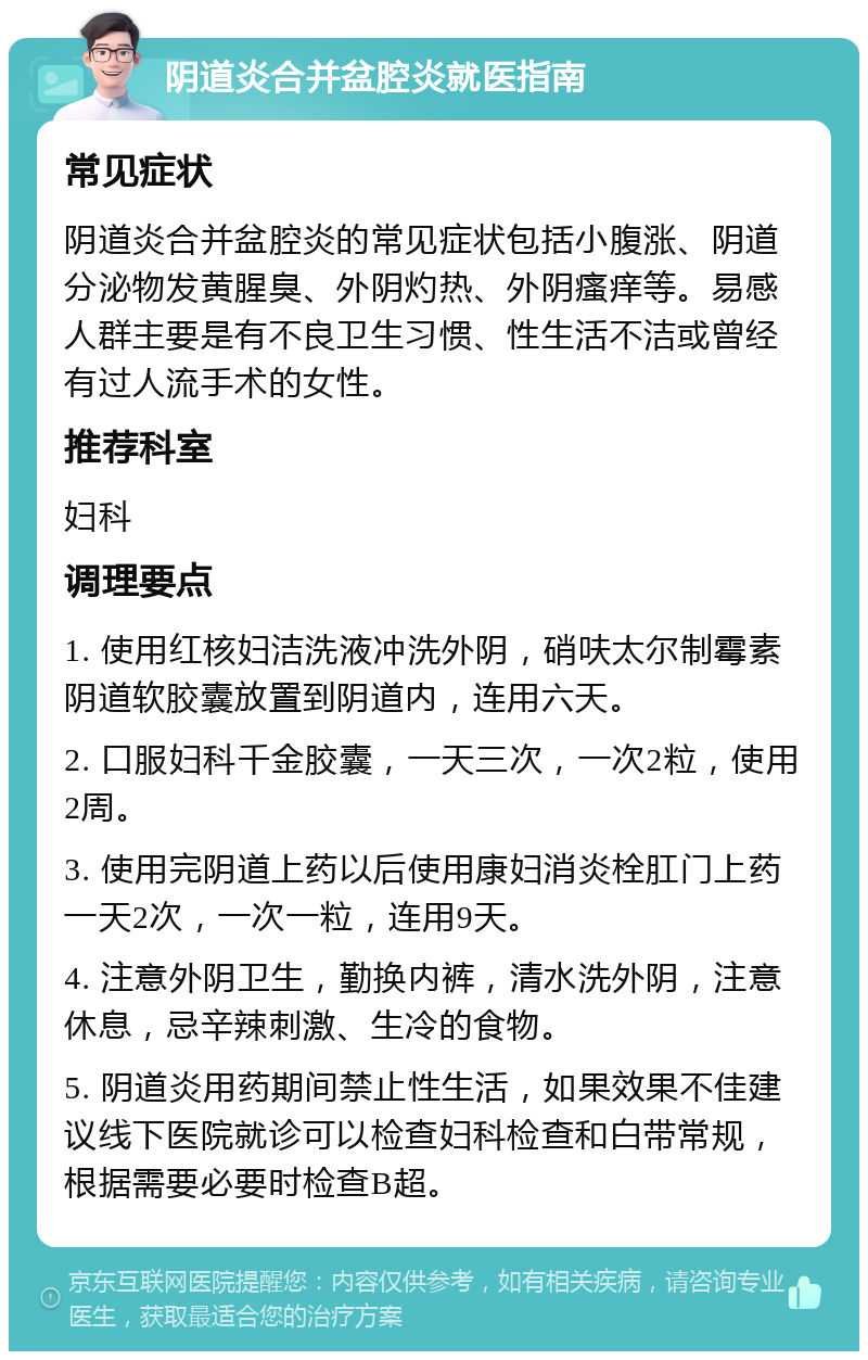 阴道炎合并盆腔炎就医指南 常见症状 阴道炎合并盆腔炎的常见症状包括小腹涨、阴道分泌物发黄腥臭、外阴灼热、外阴瘙痒等。易感人群主要是有不良卫生习惯、性生活不洁或曾经有过人流手术的女性。 推荐科室 妇科 调理要点 1. 使用红核妇洁洗液冲洗外阴，硝呋太尔制霉素阴道软胶囊放置到阴道内，连用六天。 2. 口服妇科千金胶囊，一天三次，一次2粒，使用2周。 3. 使用完阴道上药以后使用康妇消炎栓肛门上药一天2次，一次一粒，连用9天。 4. 注意外阴卫生，勤换内裤，清水洗外阴，注意休息，忌辛辣刺激、生冷的食物。 5. 阴道炎用药期间禁止性生活，如果效果不佳建议线下医院就诊可以检查妇科检查和白带常规，根据需要必要时检查B超。