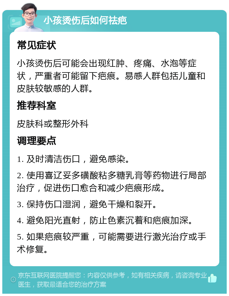 小孩烫伤后如何祛疤 常见症状 小孩烫伤后可能会出现红肿、疼痛、水泡等症状，严重者可能留下疤痕。易感人群包括儿童和皮肤较敏感的人群。 推荐科室 皮肤科或整形外科 调理要点 1. 及时清洁伤口，避免感染。 2. 使用喜辽妥多磺酸粘多糖乳膏等药物进行局部治疗，促进伤口愈合和减少疤痕形成。 3. 保持伤口湿润，避免干燥和裂开。 4. 避免阳光直射，防止色素沉着和疤痕加深。 5. 如果疤痕较严重，可能需要进行激光治疗或手术修复。