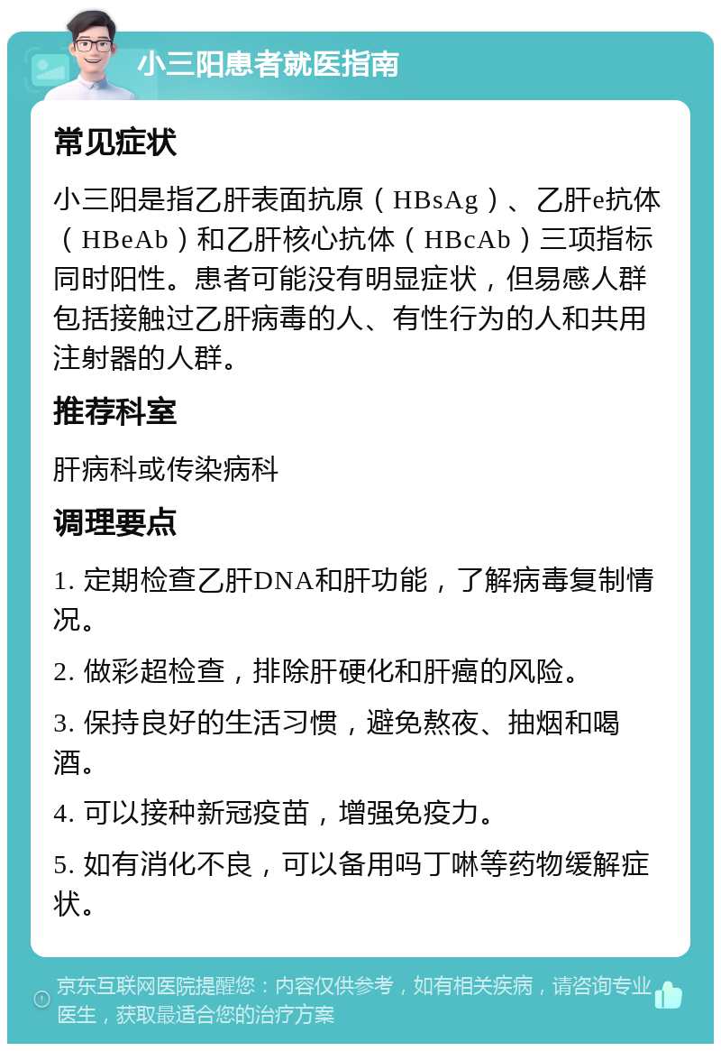 小三阳患者就医指南 常见症状 小三阳是指乙肝表面抗原（HBsAg）、乙肝e抗体（HBeAb）和乙肝核心抗体（HBcAb）三项指标同时阳性。患者可能没有明显症状，但易感人群包括接触过乙肝病毒的人、有性行为的人和共用注射器的人群。 推荐科室 肝病科或传染病科 调理要点 1. 定期检查乙肝DNA和肝功能，了解病毒复制情况。 2. 做彩超检查，排除肝硬化和肝癌的风险。 3. 保持良好的生活习惯，避免熬夜、抽烟和喝酒。 4. 可以接种新冠疫苗，增强免疫力。 5. 如有消化不良，可以备用吗丁啉等药物缓解症状。