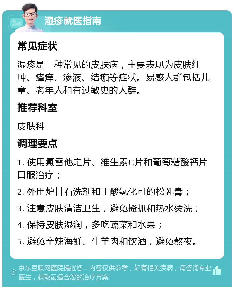 湿疹就医指南 常见症状 湿疹是一种常见的皮肤病，主要表现为皮肤红肿、瘙痒、渗液、结痂等症状。易感人群包括儿童、老年人和有过敏史的人群。 推荐科室 皮肤科 调理要点 1. 使用氯雷他定片、维生素C片和葡萄糖酸钙片口服治疗； 2. 外用炉甘石洗剂和丁酸氢化可的松乳膏； 3. 注意皮肤清洁卫生，避免搔抓和热水烫洗； 4. 保持皮肤湿润，多吃蔬菜和水果； 5. 避免辛辣海鲜、牛羊肉和饮酒，避免熬夜。