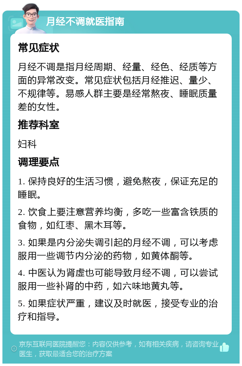 月经不调就医指南 常见症状 月经不调是指月经周期、经量、经色、经质等方面的异常改变。常见症状包括月经推迟、量少、不规律等。易感人群主要是经常熬夜、睡眠质量差的女性。 推荐科室 妇科 调理要点 1. 保持良好的生活习惯，避免熬夜，保证充足的睡眠。 2. 饮食上要注意营养均衡，多吃一些富含铁质的食物，如红枣、黑木耳等。 3. 如果是内分泌失调引起的月经不调，可以考虑服用一些调节内分泌的药物，如黄体酮等。 4. 中医认为肾虚也可能导致月经不调，可以尝试服用一些补肾的中药，如六味地黄丸等。 5. 如果症状严重，建议及时就医，接受专业的治疗和指导。