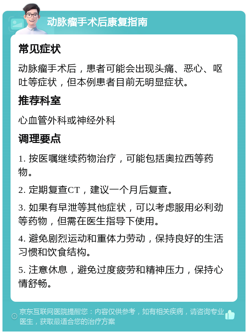 动脉瘤手术后康复指南 常见症状 动脉瘤手术后，患者可能会出现头痛、恶心、呕吐等症状，但本例患者目前无明显症状。 推荐科室 心血管外科或神经外科 调理要点 1. 按医嘱继续药物治疗，可能包括奥拉西等药物。 2. 定期复查CT，建议一个月后复查。 3. 如果有早泄等其他症状，可以考虑服用必利劲等药物，但需在医生指导下使用。 4. 避免剧烈运动和重体力劳动，保持良好的生活习惯和饮食结构。 5. 注意休息，避免过度疲劳和精神压力，保持心情舒畅。