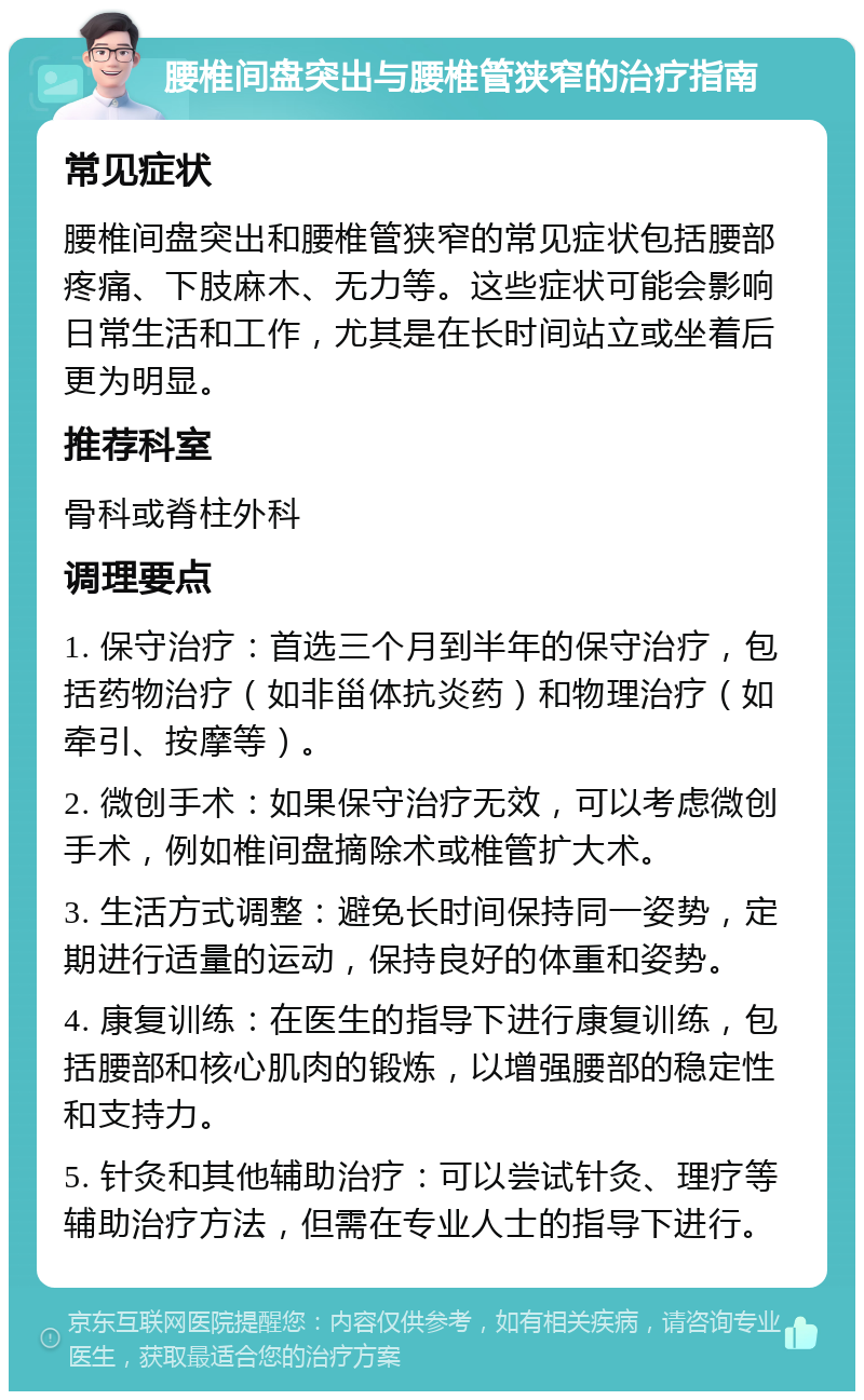 腰椎间盘突出与腰椎管狭窄的治疗指南 常见症状 腰椎间盘突出和腰椎管狭窄的常见症状包括腰部疼痛、下肢麻木、无力等。这些症状可能会影响日常生活和工作，尤其是在长时间站立或坐着后更为明显。 推荐科室 骨科或脊柱外科 调理要点 1. 保守治疗：首选三个月到半年的保守治疗，包括药物治疗（如非甾体抗炎药）和物理治疗（如牵引、按摩等）。 2. 微创手术：如果保守治疗无效，可以考虑微创手术，例如椎间盘摘除术或椎管扩大术。 3. 生活方式调整：避免长时间保持同一姿势，定期进行适量的运动，保持良好的体重和姿势。 4. 康复训练：在医生的指导下进行康复训练，包括腰部和核心肌肉的锻炼，以增强腰部的稳定性和支持力。 5. 针灸和其他辅助治疗：可以尝试针灸、理疗等辅助治疗方法，但需在专业人士的指导下进行。