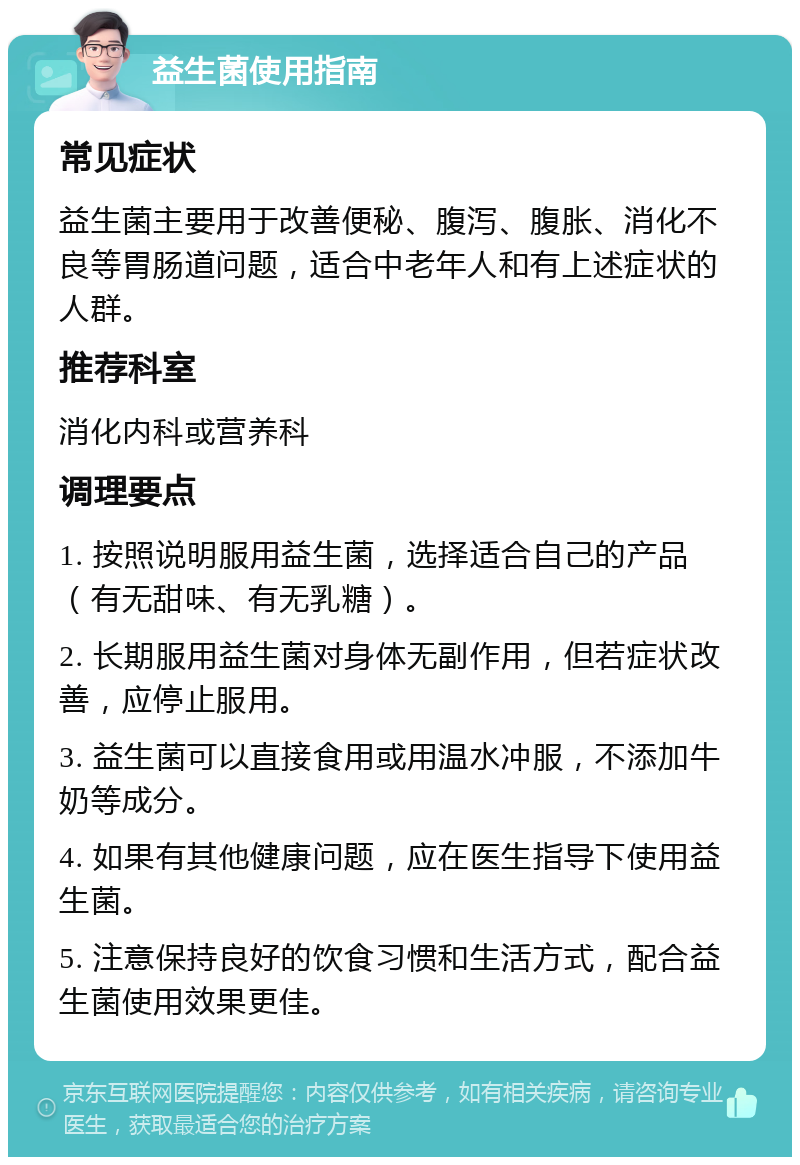 益生菌使用指南 常见症状 益生菌主要用于改善便秘、腹泻、腹胀、消化不良等胃肠道问题，适合中老年人和有上述症状的人群。 推荐科室 消化内科或营养科 调理要点 1. 按照说明服用益生菌，选择适合自己的产品（有无甜味、有无乳糖）。 2. 长期服用益生菌对身体无副作用，但若症状改善，应停止服用。 3. 益生菌可以直接食用或用温水冲服，不添加牛奶等成分。 4. 如果有其他健康问题，应在医生指导下使用益生菌。 5. 注意保持良好的饮食习惯和生活方式，配合益生菌使用效果更佳。