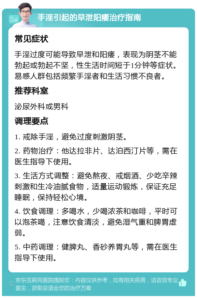 手淫引起的早泄阳痿治疗指南 常见症状 手淫过度可能导致早泄和阳痿，表现为阴茎不能勃起或勃起不坚，性生活时间短于1分钟等症状。易感人群包括频繁手淫者和生活习惯不良者。 推荐科室 泌尿外科或男科 调理要点 1. 戒除手淫，避免过度刺激阴茎。 2. 药物治疗：他达拉非片、达泊西汀片等，需在医生指导下使用。 3. 生活方式调整：避免熬夜、戒烟酒、少吃辛辣刺激和生冷油腻食物，适量运动锻炼，保证充足睡眠，保持轻松心境。 4. 饮食调理：多喝水，少喝浓茶和咖啡，平时可以泡茶喝，注意饮食清淡，避免湿气重和脾胃虚弱。 5. 中药调理：健脾丸、香砂养胃丸等，需在医生指导下使用。