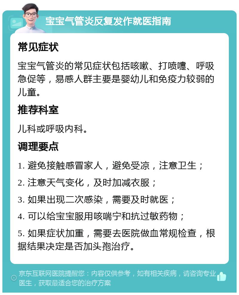 宝宝气管炎反复发作就医指南 常见症状 宝宝气管炎的常见症状包括咳嗽、打喷嚏、呼吸急促等，易感人群主要是婴幼儿和免疫力较弱的儿童。 推荐科室 儿科或呼吸内科。 调理要点 1. 避免接触感冒家人，避免受凉，注意卫生； 2. 注意天气变化，及时加减衣服； 3. 如果出现二次感染，需要及时就医； 4. 可以给宝宝服用咳喘宁和抗过敏药物； 5. 如果症状加重，需要去医院做血常规检查，根据结果决定是否加头孢治疗。