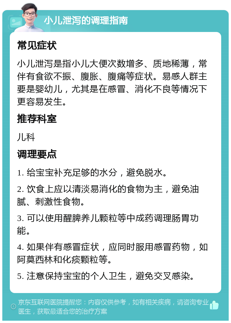 小儿泄泻的调理指南 常见症状 小儿泄泻是指小儿大便次数增多、质地稀薄，常伴有食欲不振、腹胀、腹痛等症状。易感人群主要是婴幼儿，尤其是在感冒、消化不良等情况下更容易发生。 推荐科室 儿科 调理要点 1. 给宝宝补充足够的水分，避免脱水。 2. 饮食上应以清淡易消化的食物为主，避免油腻、刺激性食物。 3. 可以使用醒脾养儿颗粒等中成药调理肠胃功能。 4. 如果伴有感冒症状，应同时服用感冒药物，如阿莫西林和化痰颗粒等。 5. 注意保持宝宝的个人卫生，避免交叉感染。