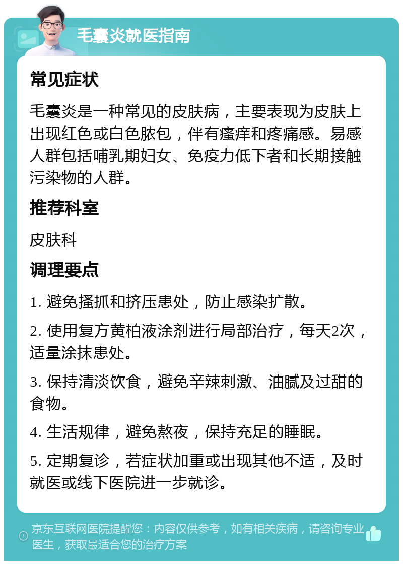 毛囊炎就医指南 常见症状 毛囊炎是一种常见的皮肤病，主要表现为皮肤上出现红色或白色脓包，伴有瘙痒和疼痛感。易感人群包括哺乳期妇女、免疫力低下者和长期接触污染物的人群。 推荐科室 皮肤科 调理要点 1. 避免搔抓和挤压患处，防止感染扩散。 2. 使用复方黄柏液涂剂进行局部治疗，每天2次，适量涂抹患处。 3. 保持清淡饮食，避免辛辣刺激、油腻及过甜的食物。 4. 生活规律，避免熬夜，保持充足的睡眠。 5. 定期复诊，若症状加重或出现其他不适，及时就医或线下医院进一步就诊。