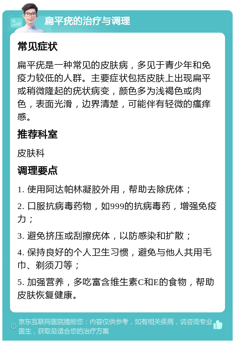 扁平疣的治疗与调理 常见症状 扁平疣是一种常见的皮肤病，多见于青少年和免疫力较低的人群。主要症状包括皮肤上出现扁平或稍微隆起的疣状病变，颜色多为浅褐色或肉色，表面光滑，边界清楚，可能伴有轻微的瘙痒感。 推荐科室 皮肤科 调理要点 1. 使用阿达帕林凝胶外用，帮助去除疣体； 2. 口服抗病毒药物，如999的抗病毒药，增强免疫力； 3. 避免挤压或刮擦疣体，以防感染和扩散； 4. 保持良好的个人卫生习惯，避免与他人共用毛巾、剃须刀等； 5. 加强营养，多吃富含维生素C和E的食物，帮助皮肤恢复健康。