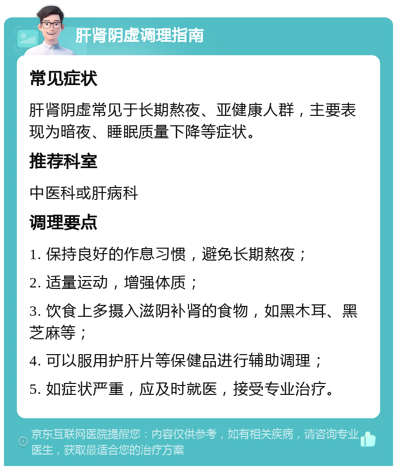 肝肾阴虚调理指南 常见症状 肝肾阴虚常见于长期熬夜、亚健康人群，主要表现为暗夜、睡眠质量下降等症状。 推荐科室 中医科或肝病科 调理要点 1. 保持良好的作息习惯，避免长期熬夜； 2. 适量运动，增强体质； 3. 饮食上多摄入滋阴补肾的食物，如黑木耳、黑芝麻等； 4. 可以服用护肝片等保健品进行辅助调理； 5. 如症状严重，应及时就医，接受专业治疗。