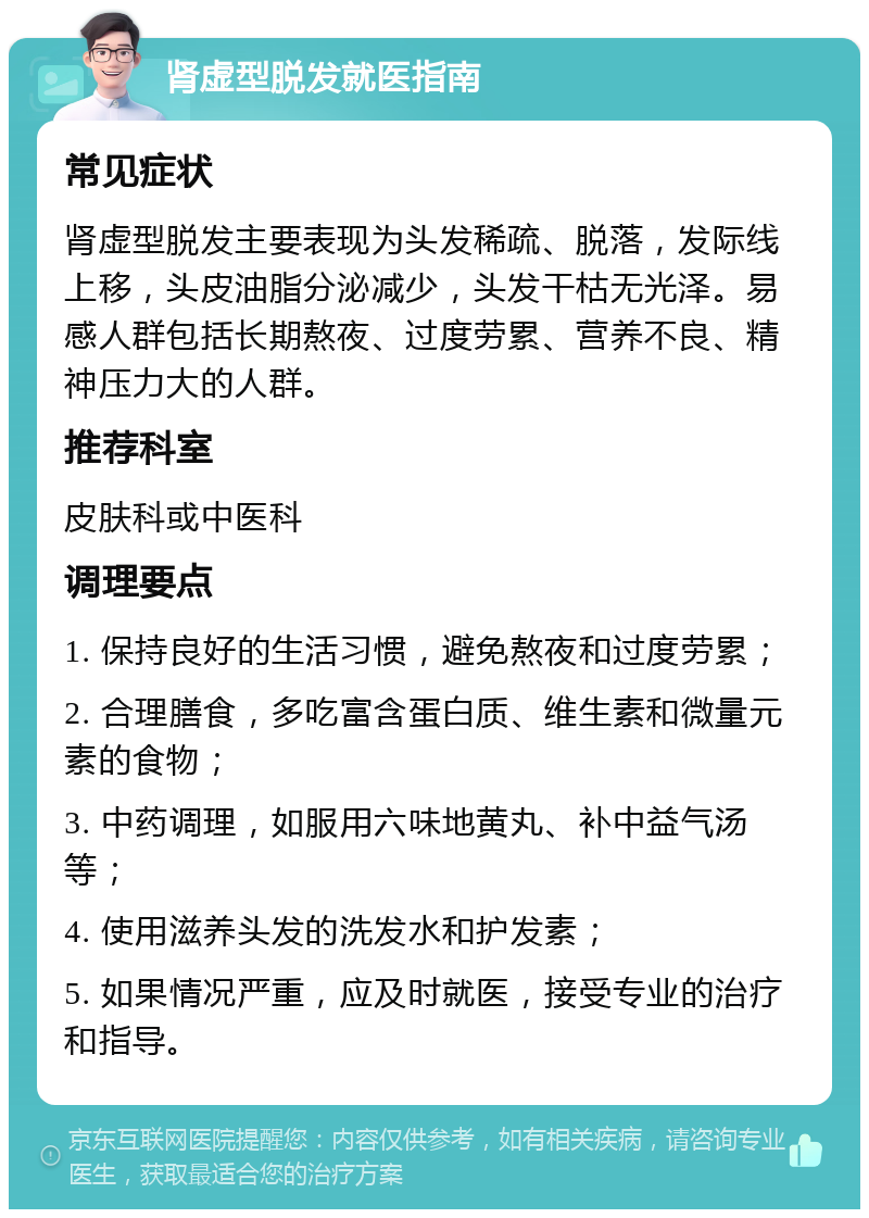 肾虚型脱发就医指南 常见症状 肾虚型脱发主要表现为头发稀疏、脱落，发际线上移，头皮油脂分泌减少，头发干枯无光泽。易感人群包括长期熬夜、过度劳累、营养不良、精神压力大的人群。 推荐科室 皮肤科或中医科 调理要点 1. 保持良好的生活习惯，避免熬夜和过度劳累； 2. 合理膳食，多吃富含蛋白质、维生素和微量元素的食物； 3. 中药调理，如服用六味地黄丸、补中益气汤等； 4. 使用滋养头发的洗发水和护发素； 5. 如果情况严重，应及时就医，接受专业的治疗和指导。