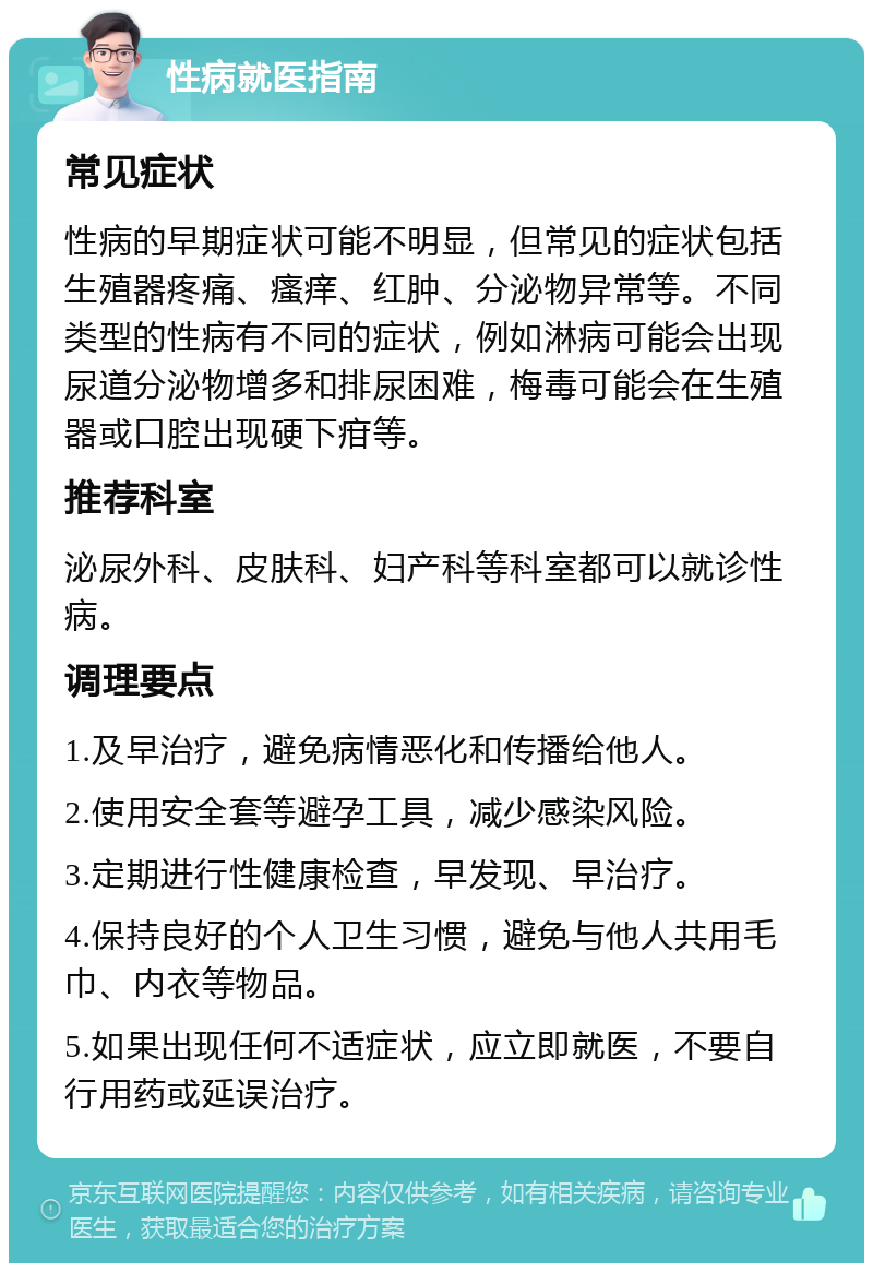 性病就医指南 常见症状 性病的早期症状可能不明显，但常见的症状包括生殖器疼痛、瘙痒、红肿、分泌物异常等。不同类型的性病有不同的症状，例如淋病可能会出现尿道分泌物增多和排尿困难，梅毒可能会在生殖器或口腔出现硬下疳等。 推荐科室 泌尿外科、皮肤科、妇产科等科室都可以就诊性病。 调理要点 1.及早治疗，避免病情恶化和传播给他人。 2.使用安全套等避孕工具，减少感染风险。 3.定期进行性健康检查，早发现、早治疗。 4.保持良好的个人卫生习惯，避免与他人共用毛巾、内衣等物品。 5.如果出现任何不适症状，应立即就医，不要自行用药或延误治疗。