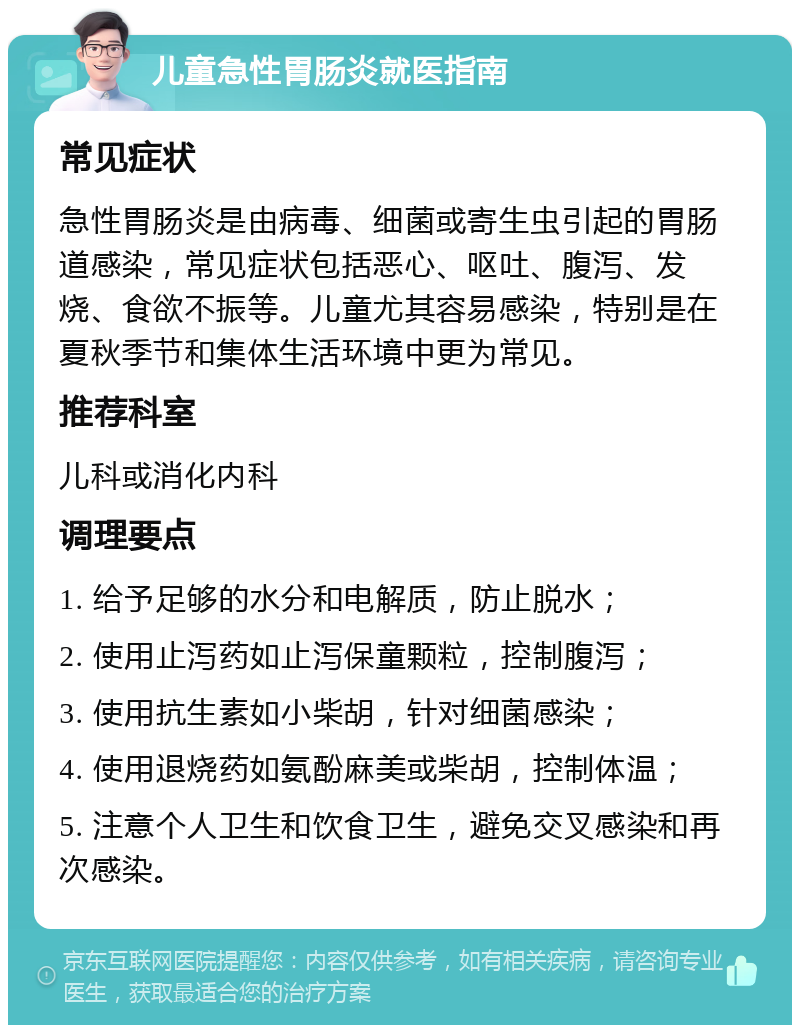 儿童急性胃肠炎就医指南 常见症状 急性胃肠炎是由病毒、细菌或寄生虫引起的胃肠道感染，常见症状包括恶心、呕吐、腹泻、发烧、食欲不振等。儿童尤其容易感染，特别是在夏秋季节和集体生活环境中更为常见。 推荐科室 儿科或消化内科 调理要点 1. 给予足够的水分和电解质，防止脱水； 2. 使用止泻药如止泻保童颗粒，控制腹泻； 3. 使用抗生素如小柴胡，针对细菌感染； 4. 使用退烧药如氨酚麻美或柴胡，控制体温； 5. 注意个人卫生和饮食卫生，避免交叉感染和再次感染。