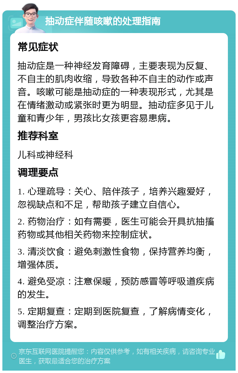 抽动症伴随咳嗽的处理指南 常见症状 抽动症是一种神经发育障碍，主要表现为反复、不自主的肌肉收缩，导致各种不自主的动作或声音。咳嗽可能是抽动症的一种表现形式，尤其是在情绪激动或紧张时更为明显。抽动症多见于儿童和青少年，男孩比女孩更容易患病。 推荐科室 儿科或神经科 调理要点 1. 心理疏导：关心、陪伴孩子，培养兴趣爱好，忽视缺点和不足，帮助孩子建立自信心。 2. 药物治疗：如有需要，医生可能会开具抗抽搐药物或其他相关药物来控制症状。 3. 清淡饮食：避免刺激性食物，保持营养均衡，增强体质。 4. 避免受凉：注意保暖，预防感冒等呼吸道疾病的发生。 5. 定期复查：定期到医院复查，了解病情变化，调整治疗方案。