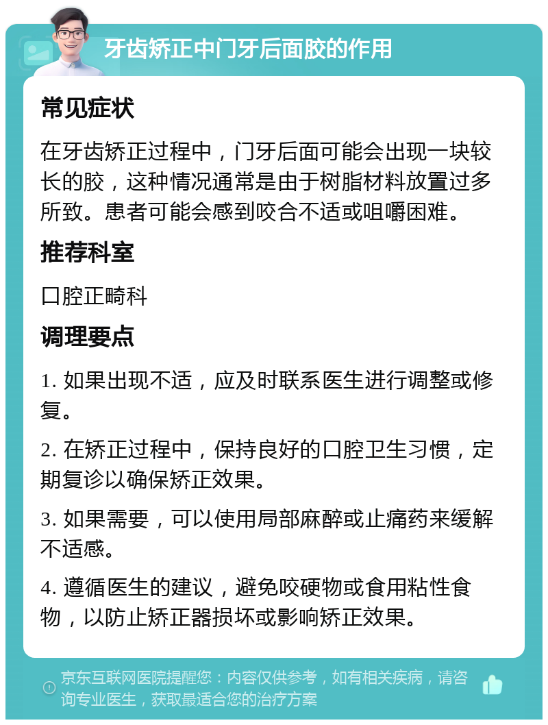 牙齿矫正中门牙后面胶的作用 常见症状 在牙齿矫正过程中，门牙后面可能会出现一块较长的胶，这种情况通常是由于树脂材料放置过多所致。患者可能会感到咬合不适或咀嚼困难。 推荐科室 口腔正畸科 调理要点 1. 如果出现不适，应及时联系医生进行调整或修复。 2. 在矫正过程中，保持良好的口腔卫生习惯，定期复诊以确保矫正效果。 3. 如果需要，可以使用局部麻醉或止痛药来缓解不适感。 4. 遵循医生的建议，避免咬硬物或食用粘性食物，以防止矫正器损坏或影响矫正效果。