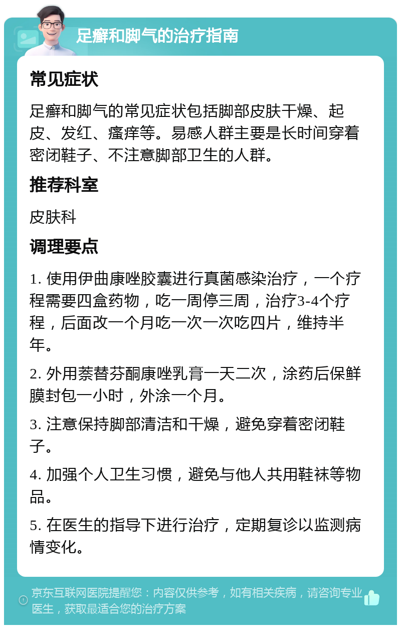 足癣和脚气的治疗指南 常见症状 足癣和脚气的常见症状包括脚部皮肤干燥、起皮、发红、瘙痒等。易感人群主要是长时间穿着密闭鞋子、不注意脚部卫生的人群。 推荐科室 皮肤科 调理要点 1. 使用伊曲康唑胶囊进行真菌感染治疗，一个疗程需要四盒药物，吃一周停三周，治疗3-4个疗程，后面改一个月吃一次一次吃四片，维持半年。 2. 外用萘替芬酮康唑乳膏一天二次，涂药后保鲜膜封包一小时，外涂一个月。 3. 注意保持脚部清洁和干燥，避免穿着密闭鞋子。 4. 加强个人卫生习惯，避免与他人共用鞋袜等物品。 5. 在医生的指导下进行治疗，定期复诊以监测病情变化。