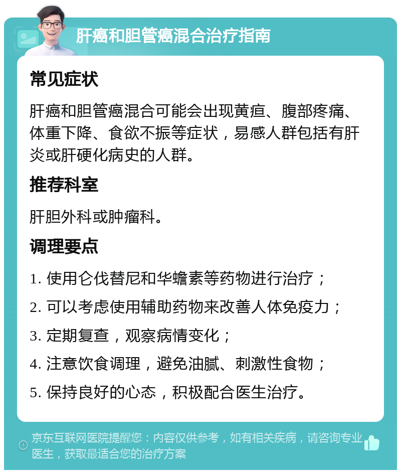 肝癌和胆管癌混合治疗指南 常见症状 肝癌和胆管癌混合可能会出现黄疸、腹部疼痛、体重下降、食欲不振等症状，易感人群包括有肝炎或肝硬化病史的人群。 推荐科室 肝胆外科或肿瘤科。 调理要点 1. 使用仑伐替尼和华蟾素等药物进行治疗； 2. 可以考虑使用辅助药物来改善人体免疫力； 3. 定期复查，观察病情变化； 4. 注意饮食调理，避免油腻、刺激性食物； 5. 保持良好的心态，积极配合医生治疗。