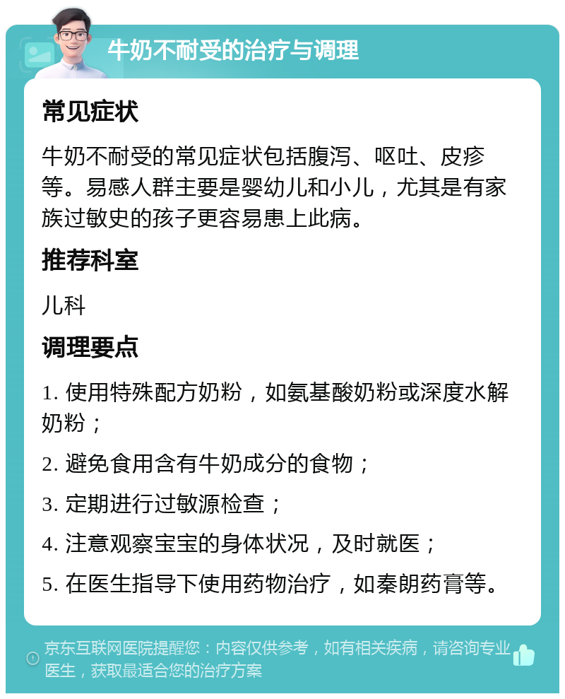 牛奶不耐受的治疗与调理 常见症状 牛奶不耐受的常见症状包括腹泻、呕吐、皮疹等。易感人群主要是婴幼儿和小儿，尤其是有家族过敏史的孩子更容易患上此病。 推荐科室 儿科 调理要点 1. 使用特殊配方奶粉，如氨基酸奶粉或深度水解奶粉； 2. 避免食用含有牛奶成分的食物； 3. 定期进行过敏源检查； 4. 注意观察宝宝的身体状况，及时就医； 5. 在医生指导下使用药物治疗，如秦朗药膏等。