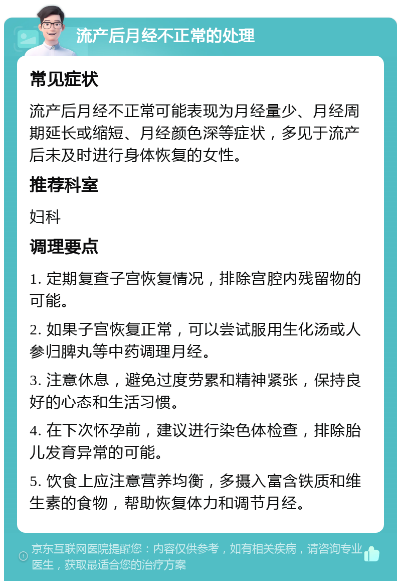 流产后月经不正常的处理 常见症状 流产后月经不正常可能表现为月经量少、月经周期延长或缩短、月经颜色深等症状，多见于流产后未及时进行身体恢复的女性。 推荐科室 妇科 调理要点 1. 定期复查子宫恢复情况，排除宫腔内残留物的可能。 2. 如果子宫恢复正常，可以尝试服用生化汤或人参归脾丸等中药调理月经。 3. 注意休息，避免过度劳累和精神紧张，保持良好的心态和生活习惯。 4. 在下次怀孕前，建议进行染色体检查，排除胎儿发育异常的可能。 5. 饮食上应注意营养均衡，多摄入富含铁质和维生素的食物，帮助恢复体力和调节月经。