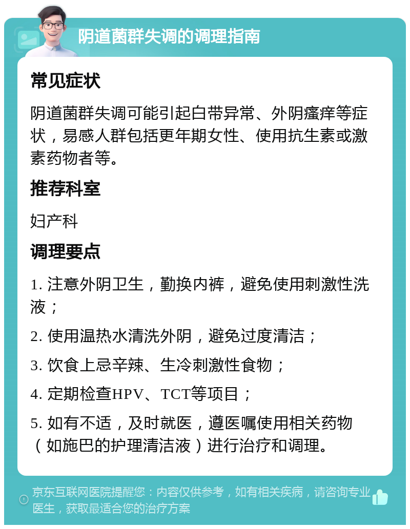 阴道菌群失调的调理指南 常见症状 阴道菌群失调可能引起白带异常、外阴瘙痒等症状，易感人群包括更年期女性、使用抗生素或激素药物者等。 推荐科室 妇产科 调理要点 1. 注意外阴卫生，勤换内裤，避免使用刺激性洗液； 2. 使用温热水清洗外阴，避免过度清洁； 3. 饮食上忌辛辣、生冷刺激性食物； 4. 定期检查HPV、TCT等项目； 5. 如有不适，及时就医，遵医嘱使用相关药物（如施巴的护理清洁液）进行治疗和调理。