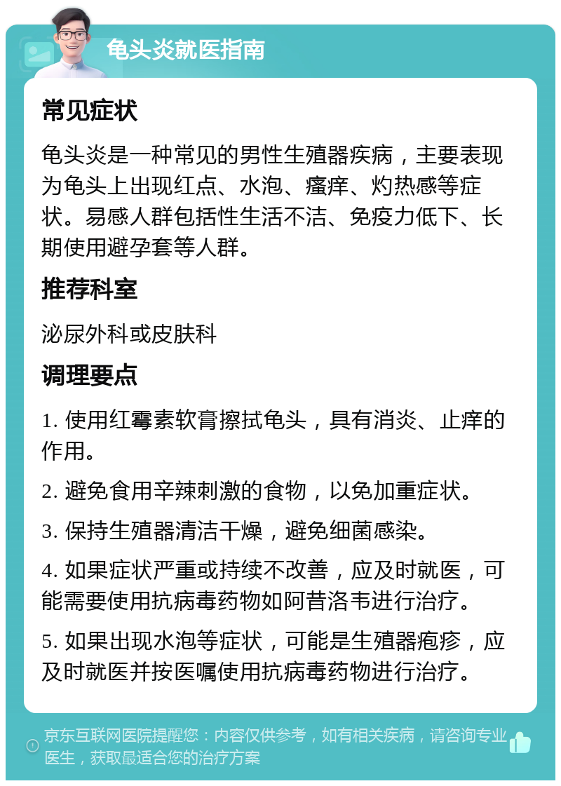 龟头炎就医指南 常见症状 龟头炎是一种常见的男性生殖器疾病，主要表现为龟头上出现红点、水泡、瘙痒、灼热感等症状。易感人群包括性生活不洁、免疫力低下、长期使用避孕套等人群。 推荐科室 泌尿外科或皮肤科 调理要点 1. 使用红霉素软膏擦拭龟头，具有消炎、止痒的作用。 2. 避免食用辛辣刺激的食物，以免加重症状。 3. 保持生殖器清洁干燥，避免细菌感染。 4. 如果症状严重或持续不改善，应及时就医，可能需要使用抗病毒药物如阿昔洛韦进行治疗。 5. 如果出现水泡等症状，可能是生殖器疱疹，应及时就医并按医嘱使用抗病毒药物进行治疗。