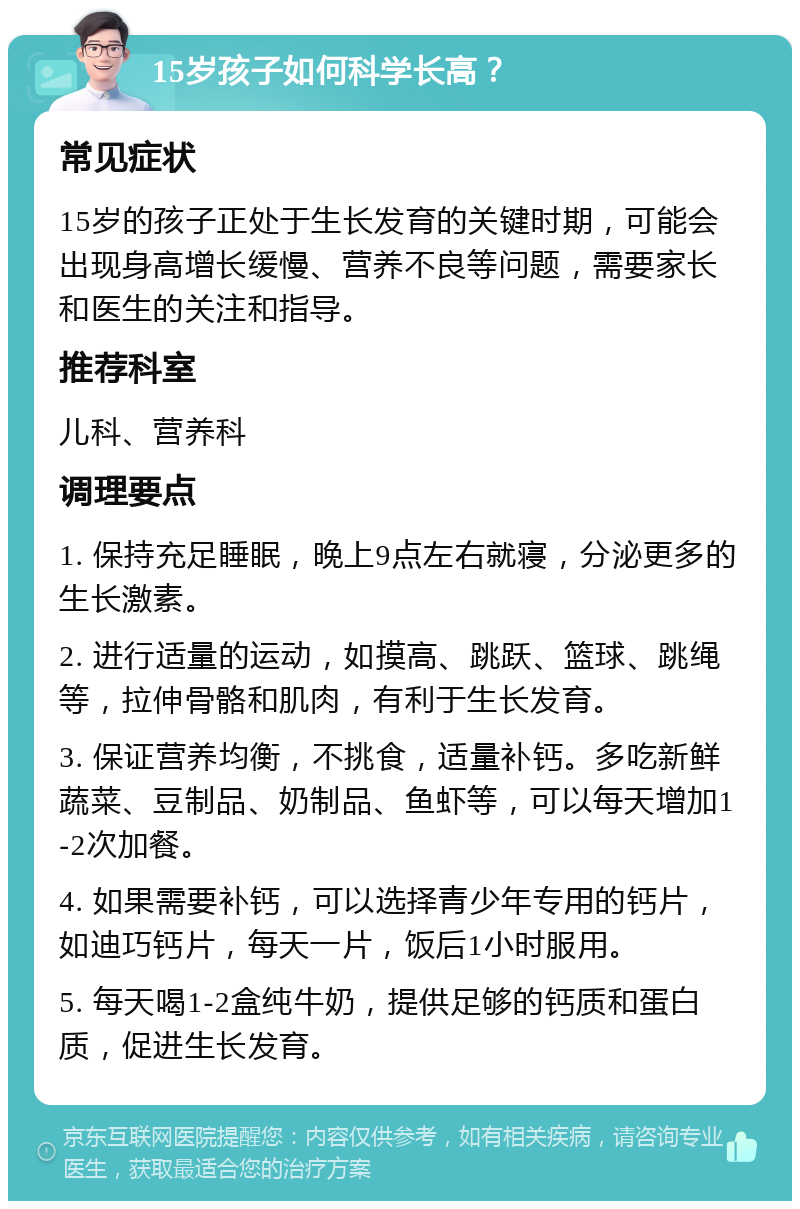 15岁孩子如何科学长高？ 常见症状 15岁的孩子正处于生长发育的关键时期，可能会出现身高增长缓慢、营养不良等问题，需要家长和医生的关注和指导。 推荐科室 儿科、营养科 调理要点 1. 保持充足睡眠，晚上9点左右就寝，分泌更多的生长激素。 2. 进行适量的运动，如摸高、跳跃、篮球、跳绳等，拉伸骨骼和肌肉，有利于生长发育。 3. 保证营养均衡，不挑食，适量补钙。多吃新鲜蔬菜、豆制品、奶制品、鱼虾等，可以每天增加1-2次加餐。 4. 如果需要补钙，可以选择青少年专用的钙片，如迪巧钙片，每天一片，饭后1小时服用。 5. 每天喝1-2盒纯牛奶，提供足够的钙质和蛋白质，促进生长发育。