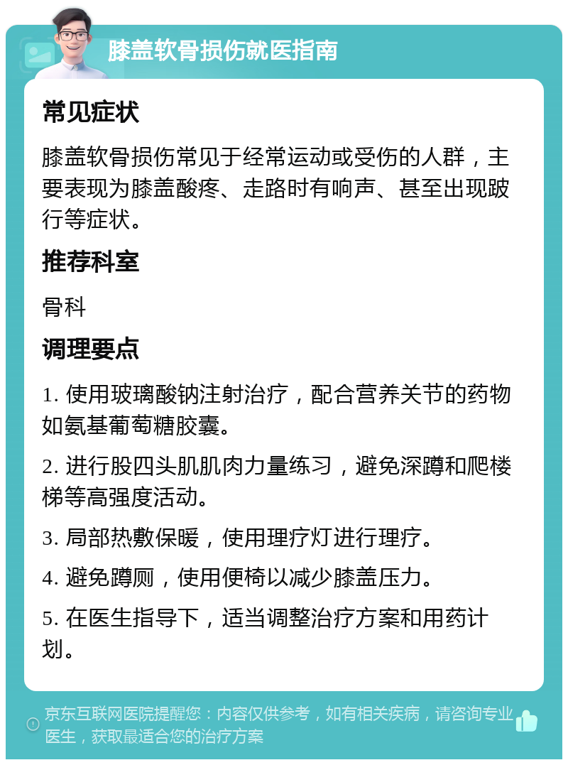 膝盖软骨损伤就医指南 常见症状 膝盖软骨损伤常见于经常运动或受伤的人群，主要表现为膝盖酸疼、走路时有响声、甚至出现跛行等症状。 推荐科室 骨科 调理要点 1. 使用玻璃酸钠注射治疗，配合营养关节的药物如氨基葡萄糖胶囊。 2. 进行股四头肌肌肉力量练习，避免深蹲和爬楼梯等高强度活动。 3. 局部热敷保暖，使用理疗灯进行理疗。 4. 避免蹲厕，使用便椅以减少膝盖压力。 5. 在医生指导下，适当调整治疗方案和用药计划。