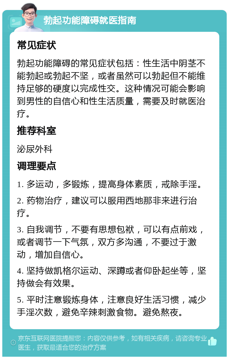 勃起功能障碍就医指南 常见症状 勃起功能障碍的常见症状包括：性生活中阴茎不能勃起或勃起不坚，或者虽然可以勃起但不能维持足够的硬度以完成性交。这种情况可能会影响到男性的自信心和性生活质量，需要及时就医治疗。 推荐科室 泌尿外科 调理要点 1. 多运动，多锻炼，提高身体素质，戒除手淫。 2. 药物治疗，建议可以服用西地那非来进行治疗。 3. 自我调节，不要有思想包袱，可以有点前戏，或者调节一下气氛，双方多沟通，不要过于激动，增加自信心。 4. 坚持做凯格尔运动、深蹲或者仰卧起坐等，坚持做会有效果。 5. 平时注意锻炼身体，注意良好生活习惯，减少手淫次数，避免辛辣刺激食物。避免熬夜。