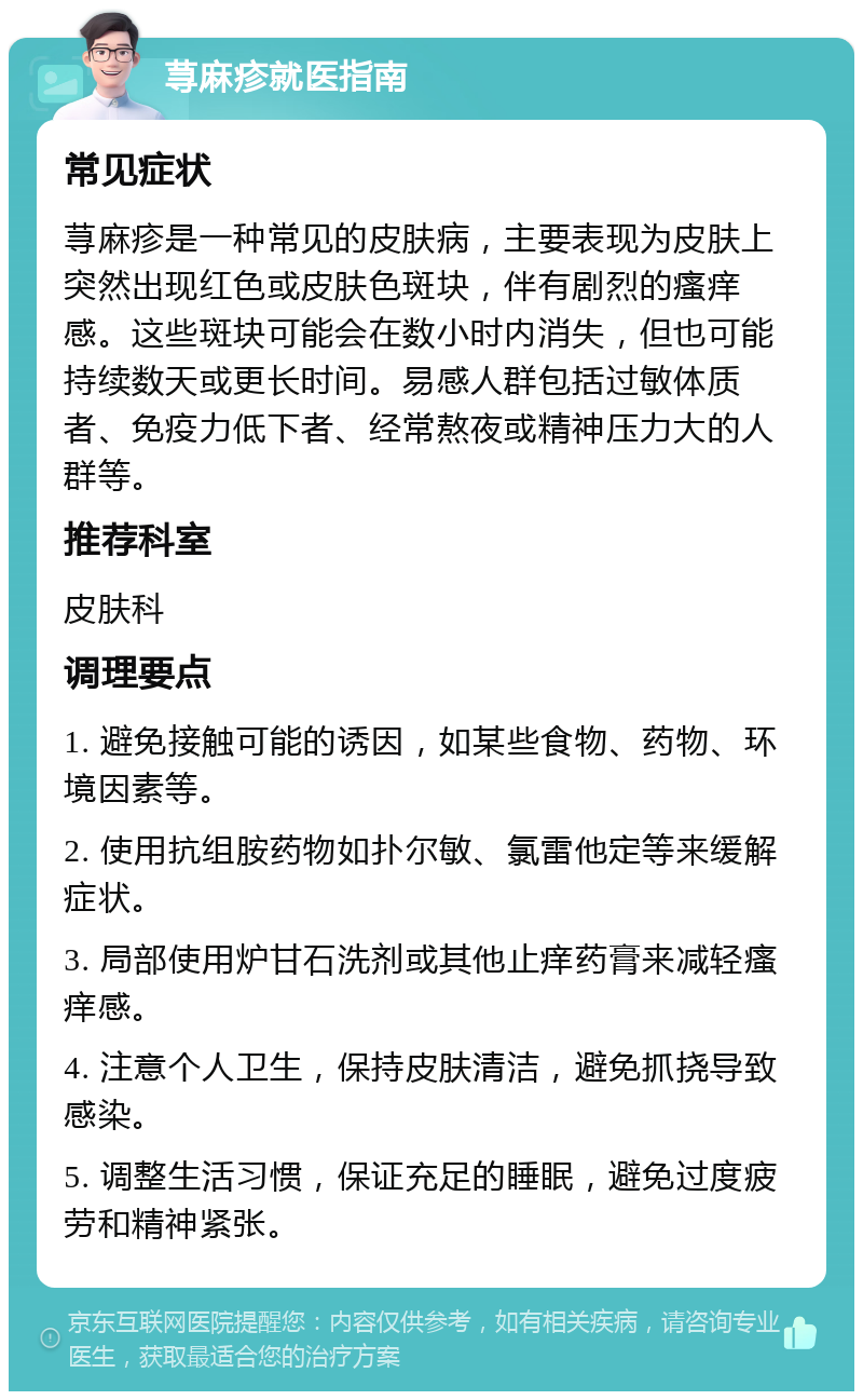 荨麻疹就医指南 常见症状 荨麻疹是一种常见的皮肤病，主要表现为皮肤上突然出现红色或皮肤色斑块，伴有剧烈的瘙痒感。这些斑块可能会在数小时内消失，但也可能持续数天或更长时间。易感人群包括过敏体质者、免疫力低下者、经常熬夜或精神压力大的人群等。 推荐科室 皮肤科 调理要点 1. 避免接触可能的诱因，如某些食物、药物、环境因素等。 2. 使用抗组胺药物如扑尔敏、氯雷他定等来缓解症状。 3. 局部使用炉甘石洗剂或其他止痒药膏来减轻瘙痒感。 4. 注意个人卫生，保持皮肤清洁，避免抓挠导致感染。 5. 调整生活习惯，保证充足的睡眠，避免过度疲劳和精神紧张。