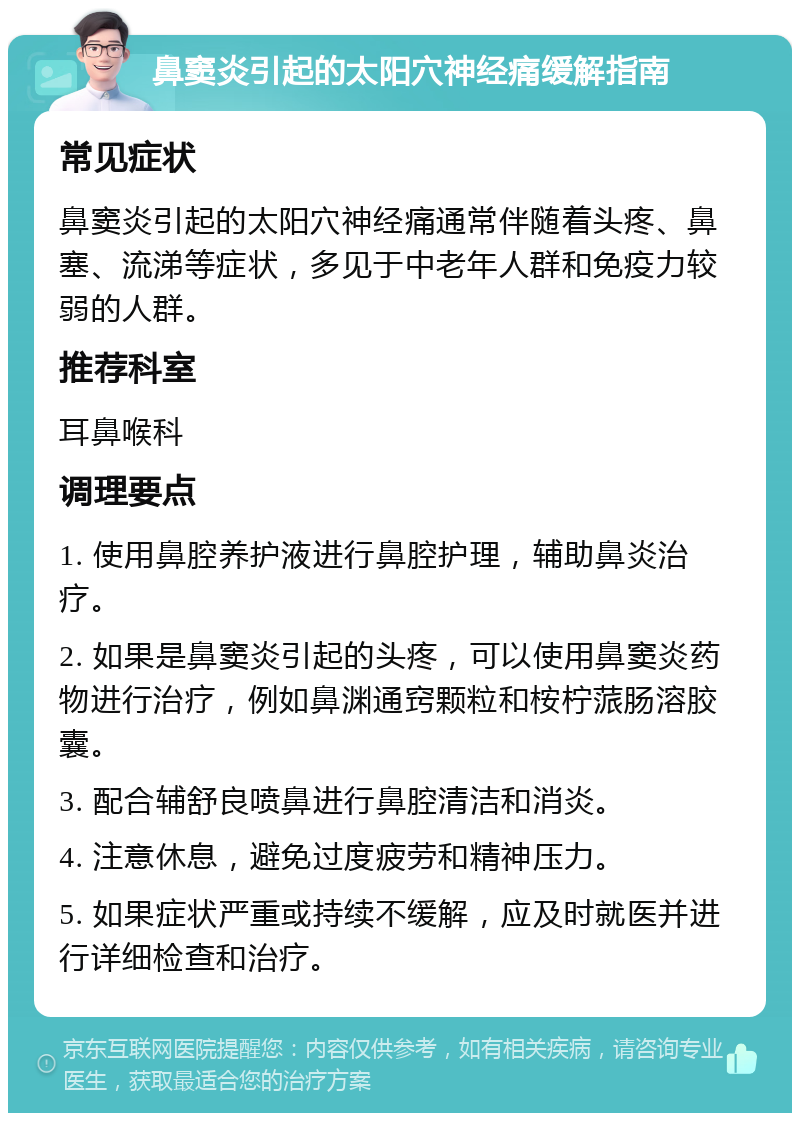 鼻窦炎引起的太阳穴神经痛缓解指南 常见症状 鼻窦炎引起的太阳穴神经痛通常伴随着头疼、鼻塞、流涕等症状，多见于中老年人群和免疫力较弱的人群。 推荐科室 耳鼻喉科 调理要点 1. 使用鼻腔养护液进行鼻腔护理，辅助鼻炎治疗。 2. 如果是鼻窦炎引起的头疼，可以使用鼻窦炎药物进行治疗，例如鼻渊通窍颗粒和桉柠蒎肠溶胶囊。 3. 配合辅舒良喷鼻进行鼻腔清洁和消炎。 4. 注意休息，避免过度疲劳和精神压力。 5. 如果症状严重或持续不缓解，应及时就医并进行详细检查和治疗。