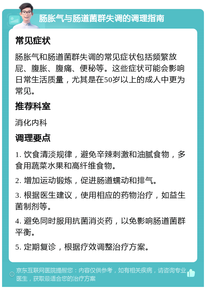 肠胀气与肠道菌群失调的调理指南 常见症状 肠胀气和肠道菌群失调的常见症状包括频繁放屁、腹胀、腹痛、便秘等。这些症状可能会影响日常生活质量，尤其是在50岁以上的成人中更为常见。 推荐科室 消化内科 调理要点 1. 饮食清淡规律，避免辛辣刺激和油腻食物，多食用蔬菜水果和高纤维食物。 2. 增加运动锻炼，促进肠道蠕动和排气。 3. 根据医生建议，使用相应的药物治疗，如益生菌制剂等。 4. 避免同时服用抗菌消炎药，以免影响肠道菌群平衡。 5. 定期复诊，根据疗效调整治疗方案。