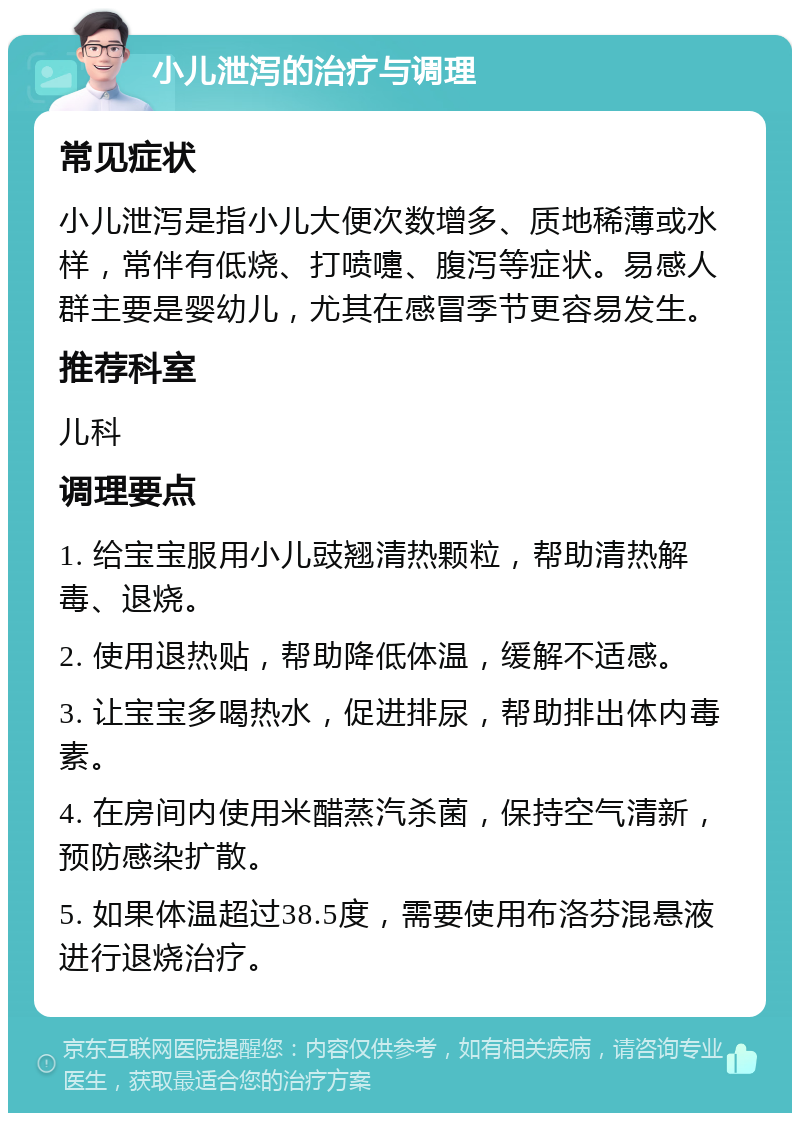 小儿泄泻的治疗与调理 常见症状 小儿泄泻是指小儿大便次数增多、质地稀薄或水样，常伴有低烧、打喷嚏、腹泻等症状。易感人群主要是婴幼儿，尤其在感冒季节更容易发生。 推荐科室 儿科 调理要点 1. 给宝宝服用小儿豉翘清热颗粒，帮助清热解毒、退烧。 2. 使用退热贴，帮助降低体温，缓解不适感。 3. 让宝宝多喝热水，促进排尿，帮助排出体内毒素。 4. 在房间内使用米醋蒸汽杀菌，保持空气清新，预防感染扩散。 5. 如果体温超过38.5度，需要使用布洛芬混悬液进行退烧治疗。