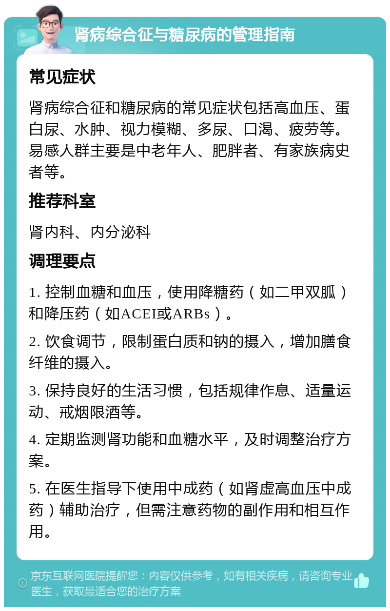 肾病综合征与糖尿病的管理指南 常见症状 肾病综合征和糖尿病的常见症状包括高血压、蛋白尿、水肿、视力模糊、多尿、口渴、疲劳等。易感人群主要是中老年人、肥胖者、有家族病史者等。 推荐科室 肾内科、内分泌科 调理要点 1. 控制血糖和血压，使用降糖药（如二甲双胍）和降压药（如ACEI或ARBs）。 2. 饮食调节，限制蛋白质和钠的摄入，增加膳食纤维的摄入。 3. 保持良好的生活习惯，包括规律作息、适量运动、戒烟限酒等。 4. 定期监测肾功能和血糖水平，及时调整治疗方案。 5. 在医生指导下使用中成药（如肾虚高血压中成药）辅助治疗，但需注意药物的副作用和相互作用。