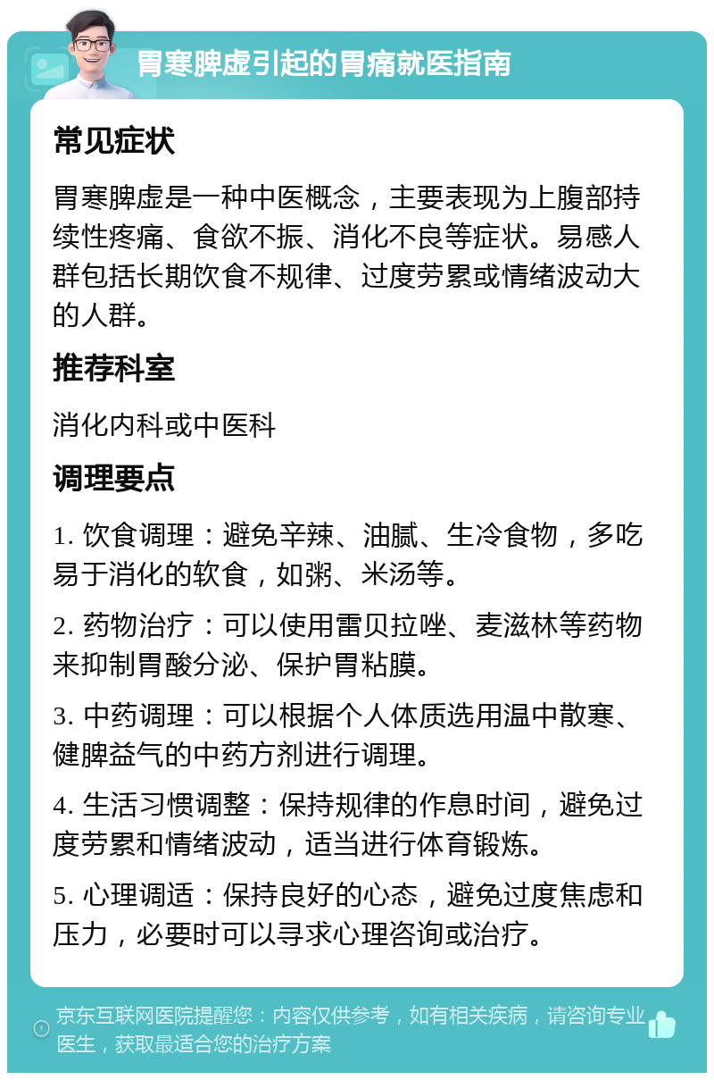 胃寒脾虚引起的胃痛就医指南 常见症状 胃寒脾虚是一种中医概念，主要表现为上腹部持续性疼痛、食欲不振、消化不良等症状。易感人群包括长期饮食不规律、过度劳累或情绪波动大的人群。 推荐科室 消化内科或中医科 调理要点 1. 饮食调理：避免辛辣、油腻、生冷食物，多吃易于消化的软食，如粥、米汤等。 2. 药物治疗：可以使用雷贝拉唑、麦滋林等药物来抑制胃酸分泌、保护胃粘膜。 3. 中药调理：可以根据个人体质选用温中散寒、健脾益气的中药方剂进行调理。 4. 生活习惯调整：保持规律的作息时间，避免过度劳累和情绪波动，适当进行体育锻炼。 5. 心理调适：保持良好的心态，避免过度焦虑和压力，必要时可以寻求心理咨询或治疗。