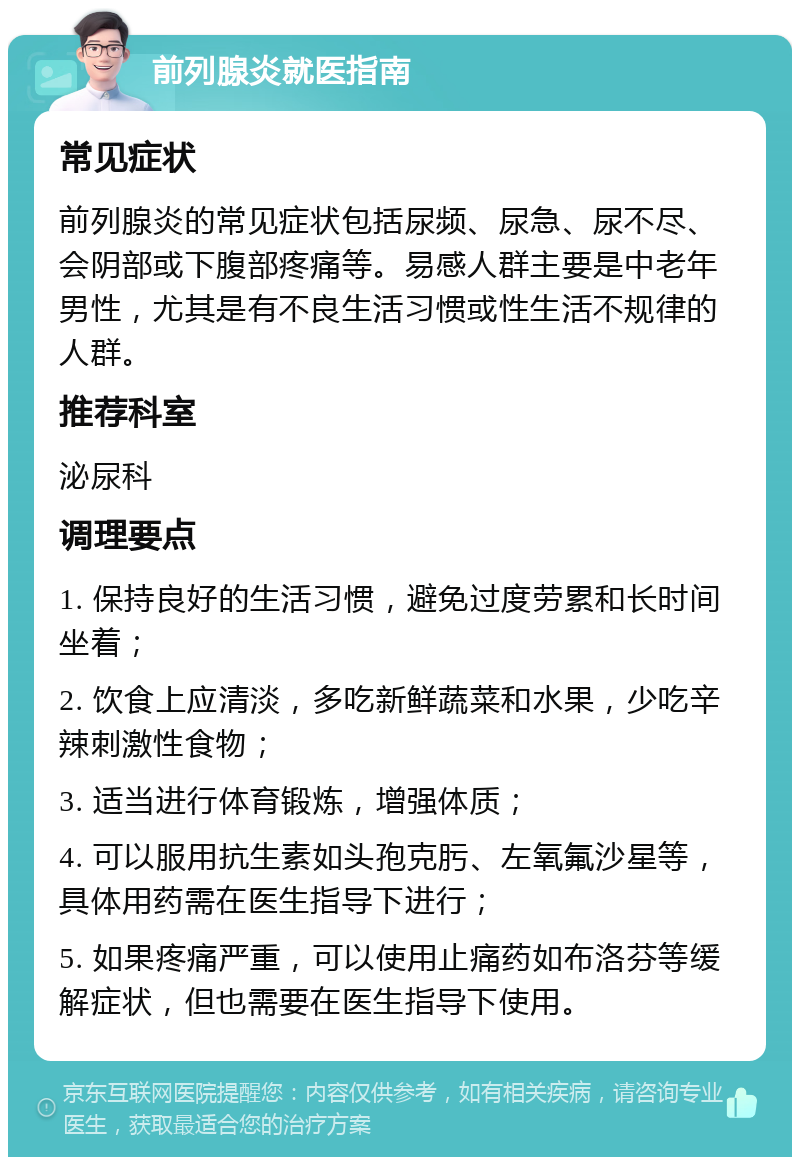 前列腺炎就医指南 常见症状 前列腺炎的常见症状包括尿频、尿急、尿不尽、会阴部或下腹部疼痛等。易感人群主要是中老年男性，尤其是有不良生活习惯或性生活不规律的人群。 推荐科室 泌尿科 调理要点 1. 保持良好的生活习惯，避免过度劳累和长时间坐着； 2. 饮食上应清淡，多吃新鲜蔬菜和水果，少吃辛辣刺激性食物； 3. 适当进行体育锻炼，增强体质； 4. 可以服用抗生素如头孢克肟、左氧氟沙星等，具体用药需在医生指导下进行； 5. 如果疼痛严重，可以使用止痛药如布洛芬等缓解症状，但也需要在医生指导下使用。