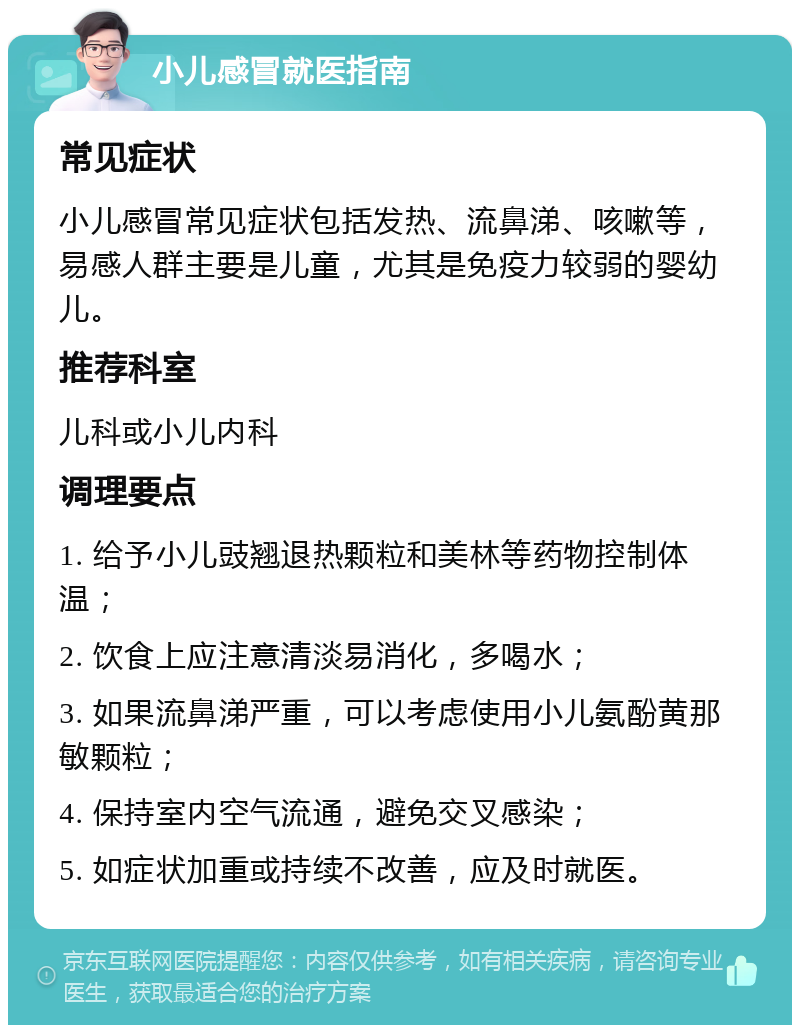 小儿感冒就医指南 常见症状 小儿感冒常见症状包括发热、流鼻涕、咳嗽等，易感人群主要是儿童，尤其是免疫力较弱的婴幼儿。 推荐科室 儿科或小儿内科 调理要点 1. 给予小儿豉翘退热颗粒和美林等药物控制体温； 2. 饮食上应注意清淡易消化，多喝水； 3. 如果流鼻涕严重，可以考虑使用小儿氨酚黄那敏颗粒； 4. 保持室内空气流通，避免交叉感染； 5. 如症状加重或持续不改善，应及时就医。