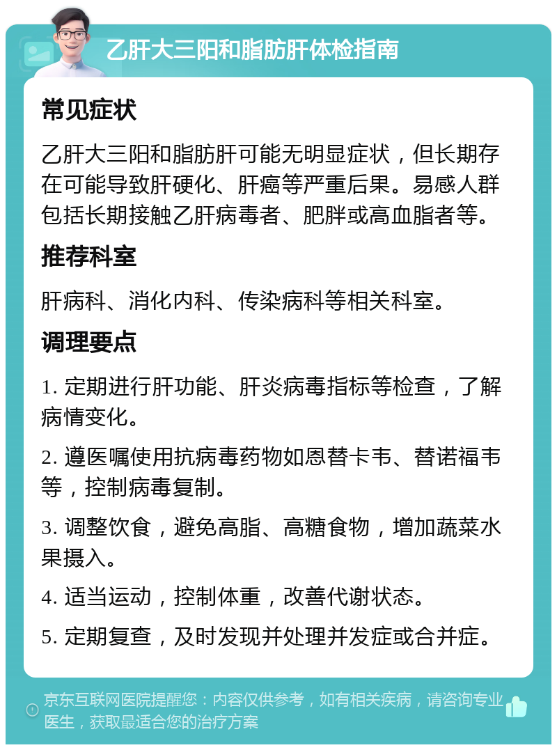 乙肝大三阳和脂肪肝体检指南 常见症状 乙肝大三阳和脂肪肝可能无明显症状，但长期存在可能导致肝硬化、肝癌等严重后果。易感人群包括长期接触乙肝病毒者、肥胖或高血脂者等。 推荐科室 肝病科、消化内科、传染病科等相关科室。 调理要点 1. 定期进行肝功能、肝炎病毒指标等检查，了解病情变化。 2. 遵医嘱使用抗病毒药物如恩替卡韦、替诺福韦等，控制病毒复制。 3. 调整饮食，避免高脂、高糖食物，增加蔬菜水果摄入。 4. 适当运动，控制体重，改善代谢状态。 5. 定期复查，及时发现并处理并发症或合并症。