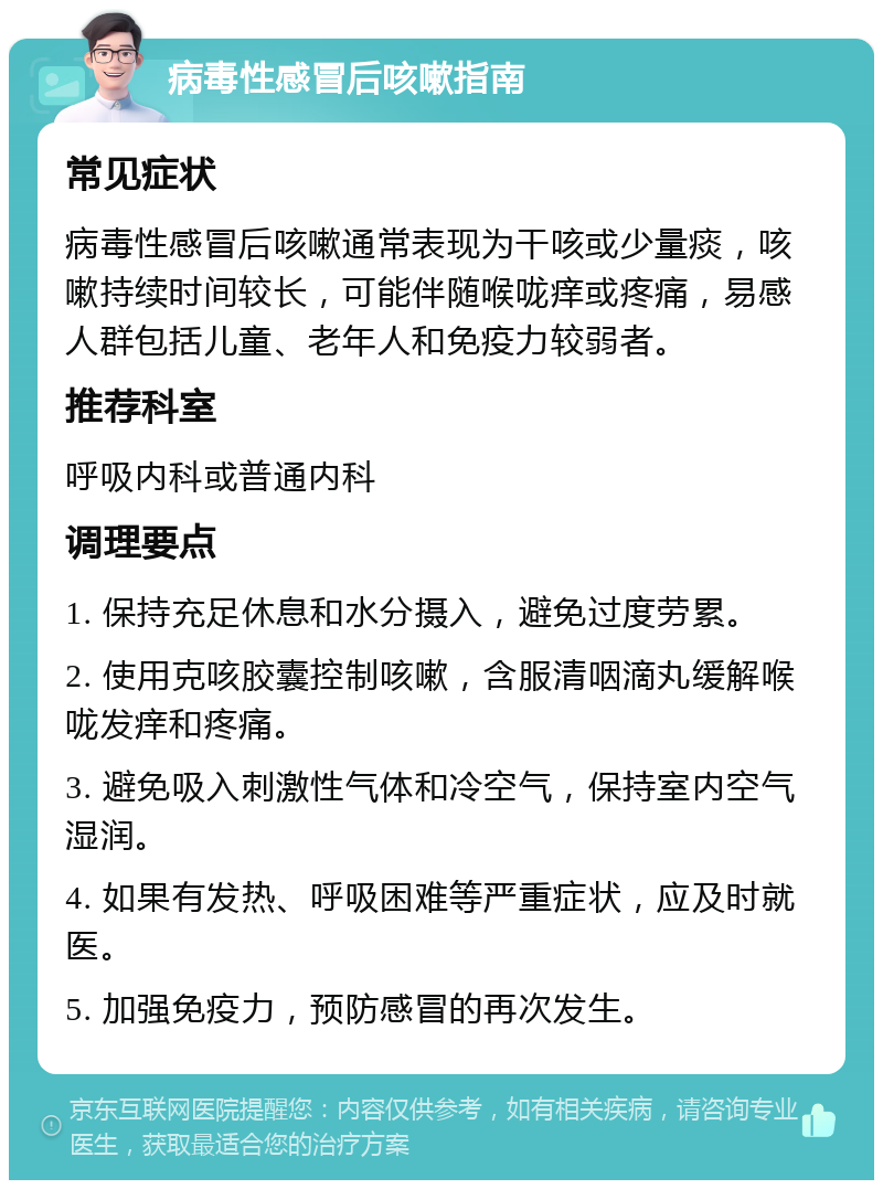 病毒性感冒后咳嗽指南 常见症状 病毒性感冒后咳嗽通常表现为干咳或少量痰，咳嗽持续时间较长，可能伴随喉咙痒或疼痛，易感人群包括儿童、老年人和免疫力较弱者。 推荐科室 呼吸内科或普通内科 调理要点 1. 保持充足休息和水分摄入，避免过度劳累。 2. 使用克咳胶囊控制咳嗽，含服清咽滴丸缓解喉咙发痒和疼痛。 3. 避免吸入刺激性气体和冷空气，保持室内空气湿润。 4. 如果有发热、呼吸困难等严重症状，应及时就医。 5. 加强免疫力，预防感冒的再次发生。