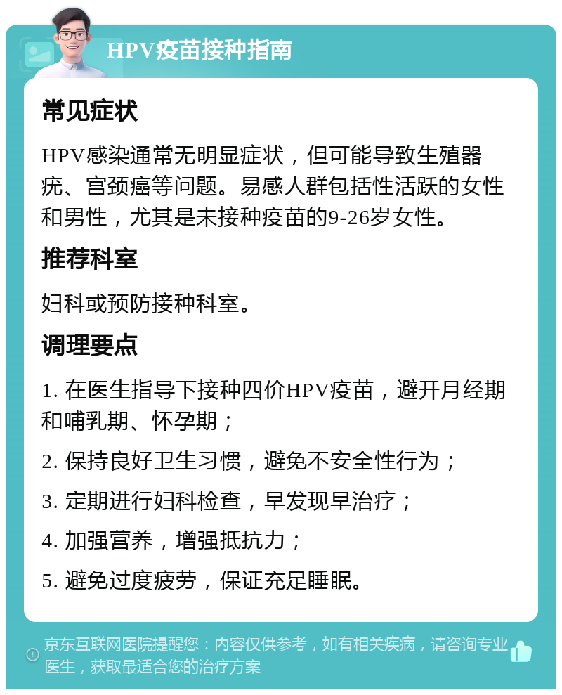 HPV疫苗接种指南 常见症状 HPV感染通常无明显症状，但可能导致生殖器疣、宫颈癌等问题。易感人群包括性活跃的女性和男性，尤其是未接种疫苗的9-26岁女性。 推荐科室 妇科或预防接种科室。 调理要点 1. 在医生指导下接种四价HPV疫苗，避开月经期和哺乳期、怀孕期； 2. 保持良好卫生习惯，避免不安全性行为； 3. 定期进行妇科检查，早发现早治疗； 4. 加强营养，增强抵抗力； 5. 避免过度疲劳，保证充足睡眠。